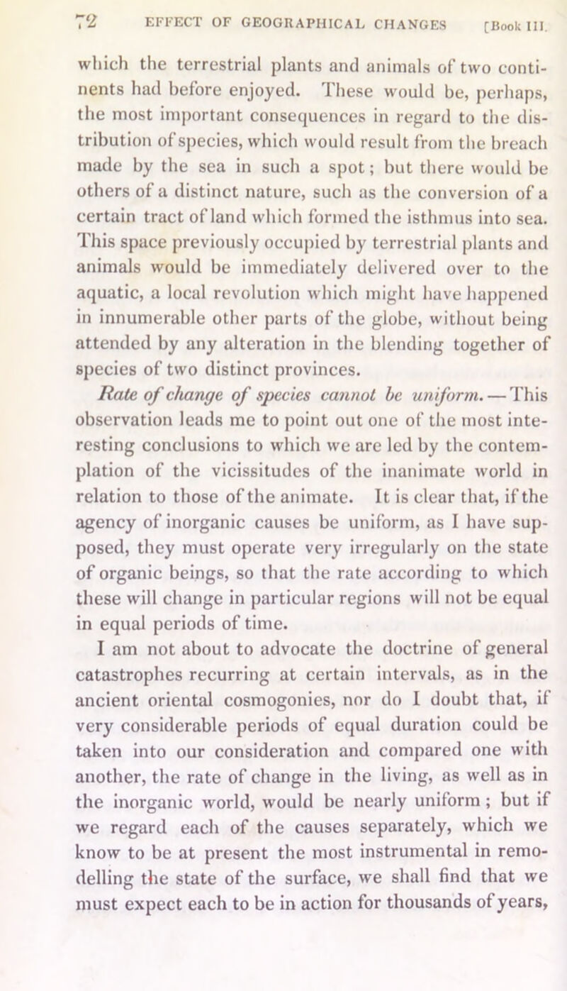 which the terrestrial plants and animals of two conti- nents had before enjoyed. These would be, perhaps, the most important consequences in regard to the dis- tribution of species, which would result from the breach made by the sea in such a spot; but there would be others of a distinct nature, such as the conversion of a certain tract of land which formed the isthmus into sea. This space previously occupied by terrestrial plants and animals would be immediately delivered over to the aquatic, a local revolution which might have happened in innumerable other parts of the globe, without being attended by any alteration in the blending together of species of two distinct provinces. Rate of change of species cannot be uniform. — This observation leads me to point out one of the most inte- resting conclusions to which we are led by the contem- plation of the vicissitudes of the inanimate world in relation to those of the animate. It is clear that, if the agency of inorganic causes be uniform, as I have sup- posed, they must operate very irregularly on the state of organic beings, so that the rate according to which these will change in particular regions will not be equal in equal periods of time. I am not about to advocate the doctrine of general catastrophes recurring at certain intervals, as in the ancient oriental cosmogonies, nor do I doubt that, if very considerable periods of equal duration could be taken into our consideration and compared one with another, the rate of change in the living, as well as in the inorganic world, would be nearly uniform ; but if we regard each of the causes separately, which we know to be at present the most instrumental in remo- delling the state of the surface, we shall find that we must expect each to be in action for thousands of years,