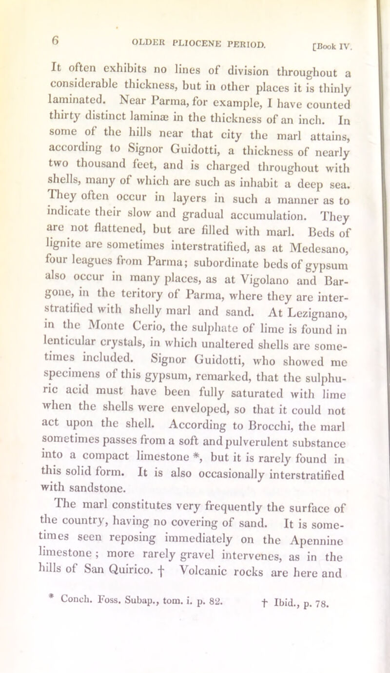 [Book IV. It often exhibits no lines of division throughout a considerable thickness, but in other places it is thinly laminated. Near Parma, for example, I have counted thirty distinct laminae in the thickness of an inch. In some of the hills near that city the marl attains, according to Signor Guidotti, a thickness of nearly two thousand feet, and is charged throughout with shells, many of which are such as inhabit a deep sea. They often occur in layers in such a manner as to indicate their slow and gradual accumulation. They are not flattened, but are filled with marl. Beds of lignite are sometimes interstratified, as at Medesano, four leagues from Parma; subordinate beds of gypsum also occur in many places, as at Vigolano and Bar- gone, in the teritory of Parma, where they are inter- stratified with shelly marl and sand. At Lezignano, in the Monte Cerio, the sulphate of lime is found in lenticular crystals, in which unaltered shells are some- times included. Signor Guidotti, who showed me specimens of this gypsum, remarked, that the sulphu- ric acid must have been fully saturated with lime when the shells were enveloped, so that it could not act upon the shell. According to Brocchi, the marl sometimes passes from a soft and pulverulent substance mto a compact limestone *, but it is rarely found in this solid form. It is also occasionally interstratified with sandstone. The marl constitutes very frequently the surface of the country, having no covering of sand. It is some- times seen reposing immediately on the Apennine limestone ; more rarely gravel intervenes, as in the hills of San Quirico. f Volcanic rocks are here and t Ibid., p. 78.