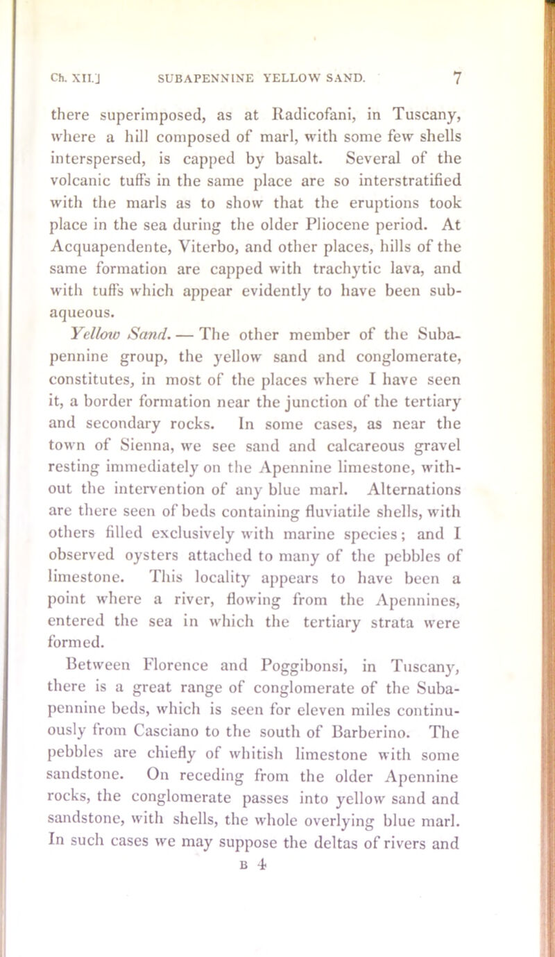 there superimposed, as at Radicofani, in Tuscany, where a hill composed of marl, with some few shells interspersed, is capped by basalt. Several of the volcanic tuffs in the same place are so interstratified with the marls as to show that the eruptions took place in the sea during the older Pliocene period. At Acquapendente, Viterbo, and other places, hills of the same formation are capped with trachytic lava, and with tuffs which appear evidently to have been sub- aqueous. Yellow Sand. — The other member of the Suba- pennine group, the yellow sand and conglomerate, constitutes, in most of the places where I have seen it, a border formation near the junction of the tertiary and secondary rocks. In some cases, as near the town of Sienna, we see sand and calcareous gravel resting immediately on the Apennine limestone, with- out the intervention of any blue marl. Alternations are there seen of beds containing fluviatile shells, with others filled exclusively with marine species; and I observed oysters attached to many of the pebbles of limestone. This locality appears to have been a point where a river, flowing from the Apennines, entered the sea in which the tertiary strata were formed. Between Florence and Poggibonsi, in Tuscany, there is a great range of conglomerate of the Suba- pennine beds, which is seen for eleven miles continu- ously from Casciano to the south of Barberino. The pebbles are chiefly of whitish limestone with some sandstone. On receding from the older Apennine rocks, the conglomerate passes into yellow sand and sandstone, with shells, the whole overlying blue marl. In such cases we may suppose the deltas of rivers and b -i