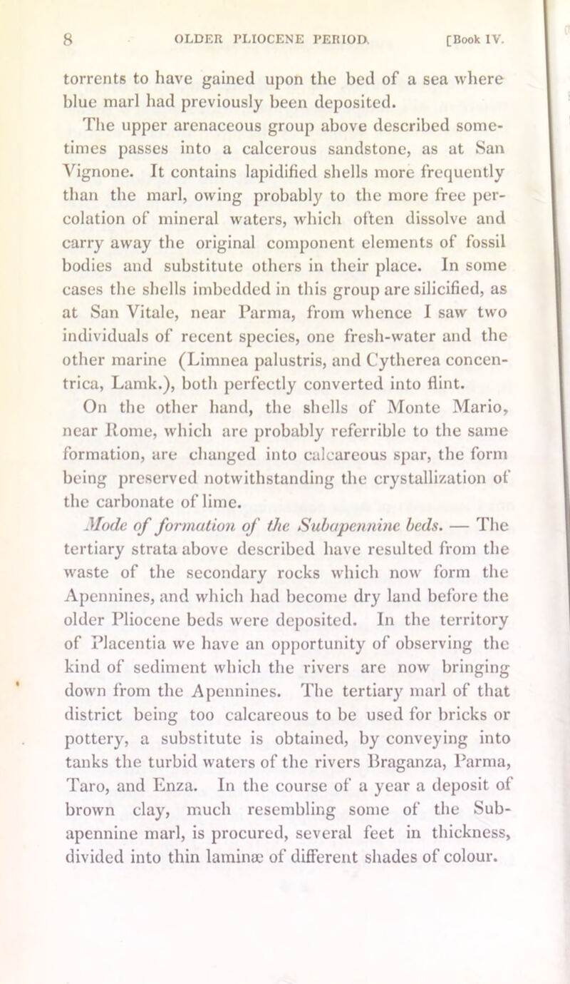 torrents to have gained upon the bed of a sea where blue marl had previously been deposited. The upper arenaceous group above described some- times passes into a calcerous sandstone, as at San Vignone. It contains lapidified shells more frequently than the marl, owing probably to the more free per- colation of mineral waters, which often dissolve and carry away the original component elements of fossil bodies and substitute others in their place. In some cases the shells imbedded in this group are silicified, as at San Vitale, near Parma, from whence I saw two individuals of recent species, one fresh-water and the other marine (Limnea palustris, and Cytherea concen- trica, Lamk.), both perfectly converted into flint. On the other hand, the shells of Monte Mario, near Rome, which are probably referrible to the same formation, are changed into calcareous spar, the form being preserved notwithstanding the crystallization of the carbonate of lime. Mode of formation of the Subapennine beds. — The tertiary strata above described have resulted from the waste of the secondary rocks which now form the Apennines, and which had become dry land before the older Pliocene beds were deposited. In the territory of Placentia we have an opportunity of observing the kind of sediment which the rivers arc now bringing down from the Apennines. The tertiary marl of that district being too calcareous to be used for bricks or pottery, a substitute is obtained, by conveying into tanks the turbid waters of the rivers Braganza, Parma, Taro, and Enza. In the course of a year a deposit of brown clay, much resembling some of the Sub- apennine marl, is procured, several feet in thickness, divided into thin laminae of different shades of colour.