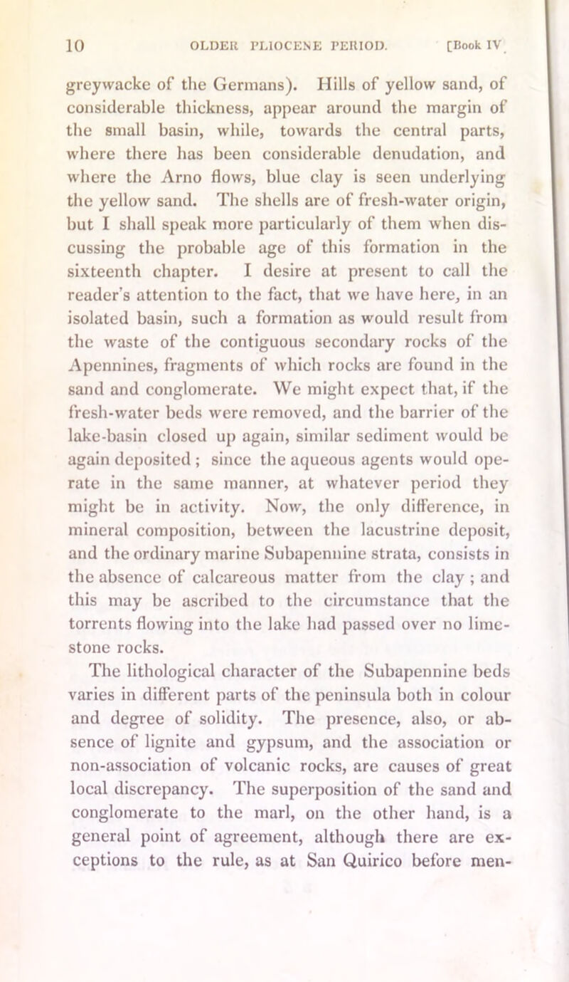 greywacke of the Germans). Hills of yellow sand, of considerable thickness, appear around the margin of the small basin, while, towards the central parts, where there has been considerable denudation, and where the Arno flows, blue clay is seen underlying the yellow sand. The shells are of fresh-water origin, but I shall speak more particularly of them when dis- cussing the probable age of this formation in the sixteenth chapter. I desire at present to call the reader’s attention to the fact, that we have here, in an isolated basin, such a formation as would result from the waste of the contiguous secondary rocks of the Apennines, fragments of which rocks are found in the sand and conglomerate. We might expect that, if the fresh-water beds were removed, and the barrier of the lake-basin closed up again, similar sediment would be again deposited ; since the aqueous agents would ope- rate in the same manner, at whatever period they might be in activity. Now, the only difference, in mineral composition, between the lacustrine deposit, and the ordinary marine Subapennine strata, consists in the absence of calcareous matter from the clay ; and this may be ascribed to the circumstance that the torrents flowing into the lake had passed over no lime- stone rocks. The lithological character of the Subapennine beds varies in different parts of the peninsula both in colour and degree of solidity. The presence, also, or ab- sence of lignite and gypsum, and the association or non-association of volcanic rocks, are causes of great local discrepancy. The superposition of the sand and conglomerate to the marl, on the other hand, is a general point of agreement, although there are ex- ceptions to the rule, as at San Quirico before men-