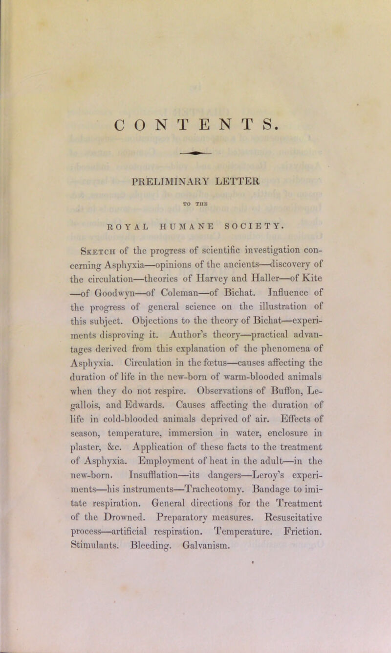 CONTENTS PRELIMINARY LETTER TO TUB ROYAL HUMANE SOCIETY. Sketch of the progress of scientific investigation con- cerning Asphyxia—opinions of the ancients—discovery of the circulation—theories of Harvey and Haller—of Kite —of Goodwyn—of Coleman—of Bichat. Influence of the progress of general science on the illustration of this subject. Objections to the theory of Bichat—experi- ments disproving it. Author’s theory—practical advan- tages derived from this explanation of the phenomena of Asphyxia. Circulation in the foetus—causes affecting the duration of life in the new-born of warm-blooded animals when they do not respire. Observations of Buffon, Lc- gallois, and Edwards. Causes affecting the duration of life in cold-blooded animals deprived of air. Effects of season, temperature, immersion in water, enclosure in plaster, &c. Application of these facts to the treatment of Asphyxia. Employment of heat in the adult—in the new-born. Insufflation—its dangers—Leroy’s experi- ments—his instruments—Tracheotomy. Bandage to imi- tate respiration. General directions for the Treatment of the Drowned. Preparatory measures. Resuscitative process—artificial respiration. Temperature. Friction. Stimulants. Bleeding. Galvanism.