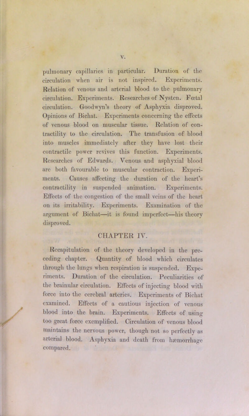 pulmonary capillaries in particular. Duration of the circulation when air is not inspired. Experiments. Relation of venous and arterial blood to the pulmonary circulation. Experiments. Researches of Nystcn. Fatal circulation. Goodwyn’s theory of Asphyxia disproved. Opinions of Bichat. Experiments concerning the effects of venous blood on muscular tissue. Relation of con- tractility to the circulation. The transfusion of blood into muscles immediately after they have lost their contractile power revives this function. Experiments. Researches of Edwards. Venous and asphyxial blood are both favourable to muscular contraction. Experi- ments. Causes affecting the duration of the heart’s contractility in suspended animation. Experiments. Effects of the congestion of the small veins of the heart on its irritability. Experiments. Examination of the argument of Bichat—it is found imperfect—his theory disproved. CHAPTER IV. Recapitulation of the theory developed in the pre- ceding chapter. Quantity of blood which circulates through the lungs when respiration is suspended. Expe- riments. Duration of the circulation. Peculiarities of the brainular circulation. Effects of injecting blood with force into the cerebral arteries. Experiments of Bichat examined. Effects of a cautious injection of venous blood into the brain. Experiments. Effects of using too great force exemplified. Circulation of venous blood maintains the nervous power, though not so perfectly as arterial blood. Asphyxia and death from haemorrhage compared.