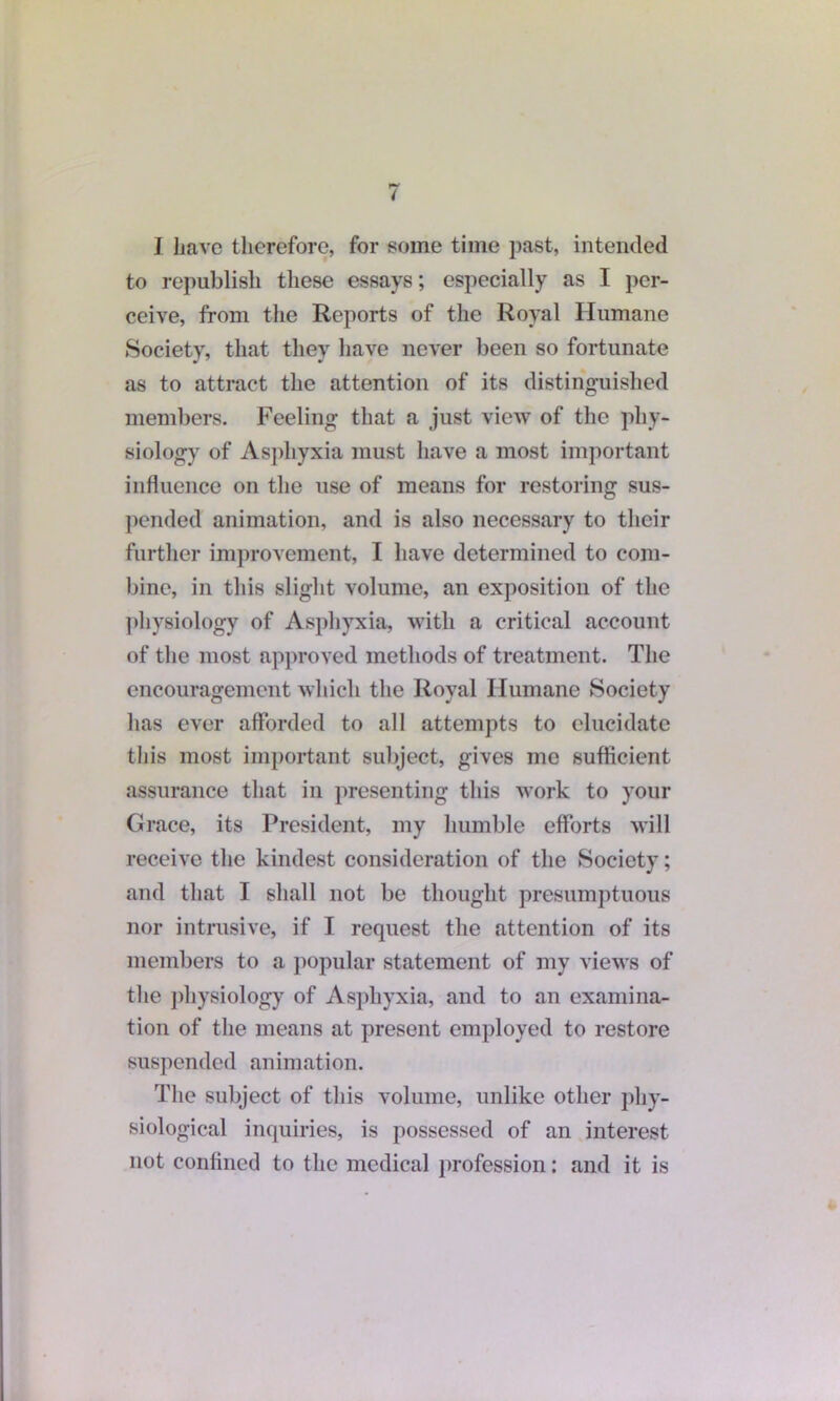 I have therefore, for some time past, intended to republish these essays; especially as I per- ceive, from the Reports of the Royal Humane Society, that they have never been so fortunate as to attract the attention of its distinguished members. Feeling that a just view of the phy- siology of Asphyxia must have a most important influence on the use of means for restoring sus- pended animation, and is also necessary to their further improvement, I have determined to com- bine, in this slight volume, an exposition of the physiology of Asphyxia, with a critical account of the most approved methods of treatment. The encouragement which the Royal Humane Society has ever afforded to all attempts to elucidate this most important subject, gives me sufficient assurance that in presenting this work to your Grace, its President, my humble efforts will receive the kindest consideration of the Society; and that I shall not be thought presumptuous nor intrusive, if I request the attention of its members to a popular statement of my views of the physiology of Asphyxia, and to an examina- tion of the means at present employed to restore suspended animation. The subject of this volume, unlike other phy- siological inquiries, is possessed of an interest not confined to the medical profession: and it is