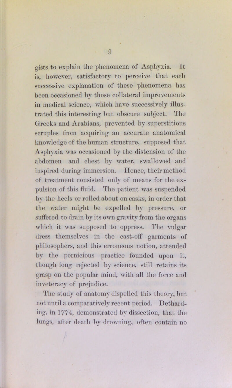 gists to explain the phenomena of Asphyxia. It is, however, satisfactory to perceive that eacli successive explanation of these phenomena has been occasioned by those collateral improvements in medical science, which have successively illus- trated this interesting but obscure subject. The Greeks and Arabians, prevented by superstitious scruples from acquiring an accurate anatomical knowledge of the human structure, supposed that Asphyxia was occasioned by the distension of the abdomen and chest by water, swallowed and inspired during immersion. Hence, their method of treatment consisted only of means for the ex- pulsion of this fluid. The patient was suspended by the heels or rolled about on casks, in order that the water might be expelled by pressure, or suffered to drain by its own gravity from the organs which it was supposed to oppress. The vulgar dress themselves in the cast-off garments of philosophers, and this erroneous notion, attended by the pernicious practice founded upon it, though long rejected by science, still retains its grasp on the popular mind, with all the force and inveteracy of prejudice. The study of anatomy dispelled this theory, but not until a comparatively recent period. Dethard- ing, in 1774, demonstrated by dissection, that the lungs, after death by drowning, often contain no