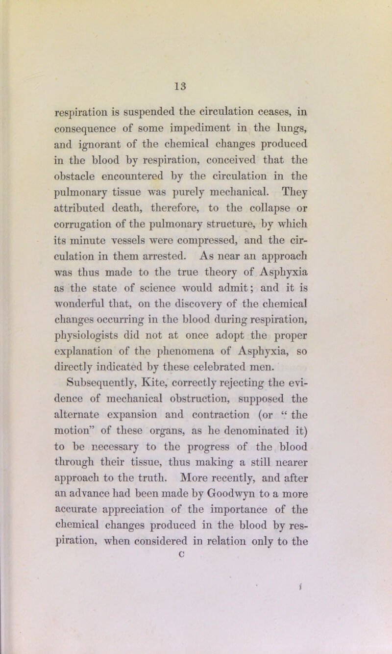 respiration is suspended the circulation ceases, in consequence of some impediment in the lungs, and ignorant of the chemical changes produced in the blood by respiration, conceived that the obstacle encountered by the circulation in the pulmonary tissue was purely mechanical. They attributed death, therefore, to the collapse or corrugation of the pulmonary structure, by which its minute vessels were compressed, and the cir- culation in them arrested. As near an approach was thus made to the true theory of Asphyxia as the state of science would admit; and it is wonderful that, on the discovery of the chemical changes occurring in the blood during respiration, physiologists did not at once adopt the proper explanation of the phenomena of Asphyxia, so directly indicated by these celebrated men. Subsequently, Kite, correctly rejecting the evi- dence of mechanical obstruction, supposed the alternate expansion and contraction (or “ the motion” of these organs, as he denominated it) to be necessary to the progress of the blood through their tissue, thus making a still nearer approach to the truth. More recently, and after an advance had been made by Goodwyn to a more accurate appreciation of the importance of the chemical changes produced in the blood by res- piration, when considered in relation only to the c I