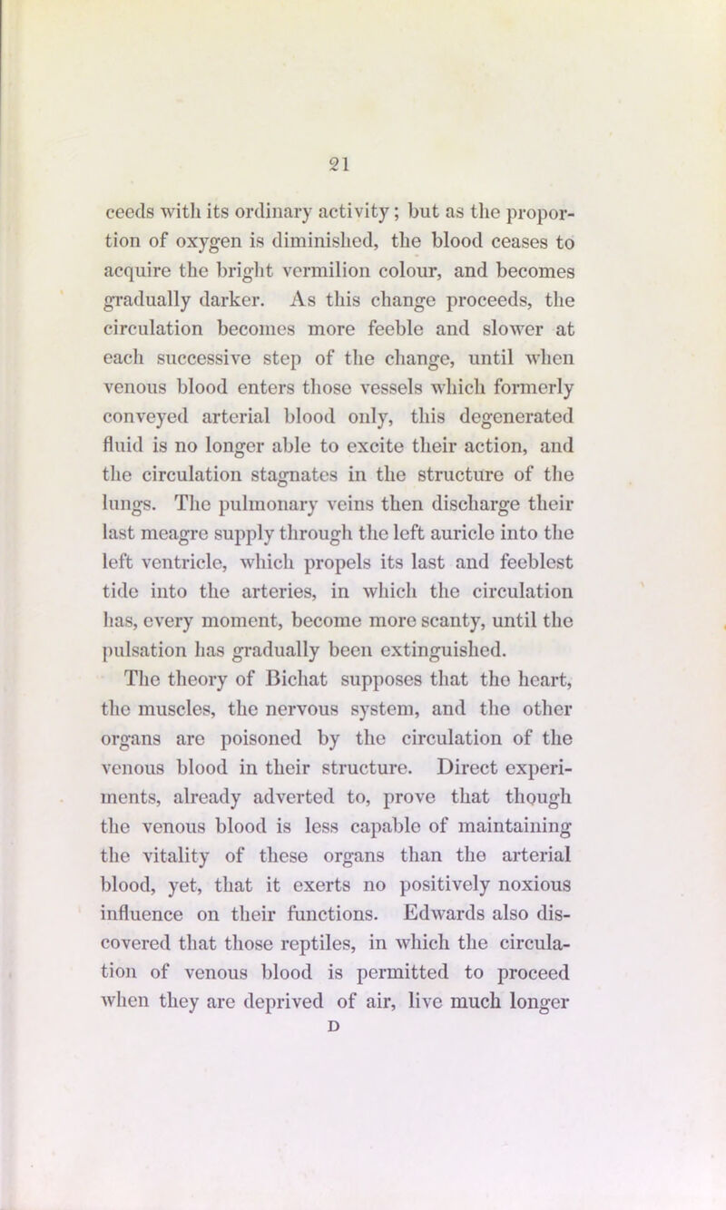 ceeds with its ordinary activity; but as the propor- tion of oxygen is diminished, the blood ceases to acquire the bright vermilion colour, and becomes gradually darker. As this change proceeds, the circulation becomes more feeble and slower at each successive step of the change, until when venous blood enters those vessels which formerly conveyed arterial blood only, this degenerated fluid is no longer able to excite their action, and the circulation stagnates in the structure of the lungs. The pulmonary veins then discharge their last meagre supply through the left auricle into the left ventricle, which propels its last and feeblest tide into the arteries, in which the circulation has, every moment, become more scanty, until the pulsation has gradually been extinguished. The theory of Bichat supposes that the heart, the muscles, the nervous system, and the other organs are poisoned by the circulation of the venous blood in their structure. Direct experi- ments, already adverted to, prove that though the venous blood is less capable of maintaining the vitality of these organs than the arterial blood, yet, that it exerts no positively noxious influence on their functions. Edwards also dis- covered that those reptiles, in which the circula- tion of venous blood is permitted to proceed when they are deprived of air, live much longer D