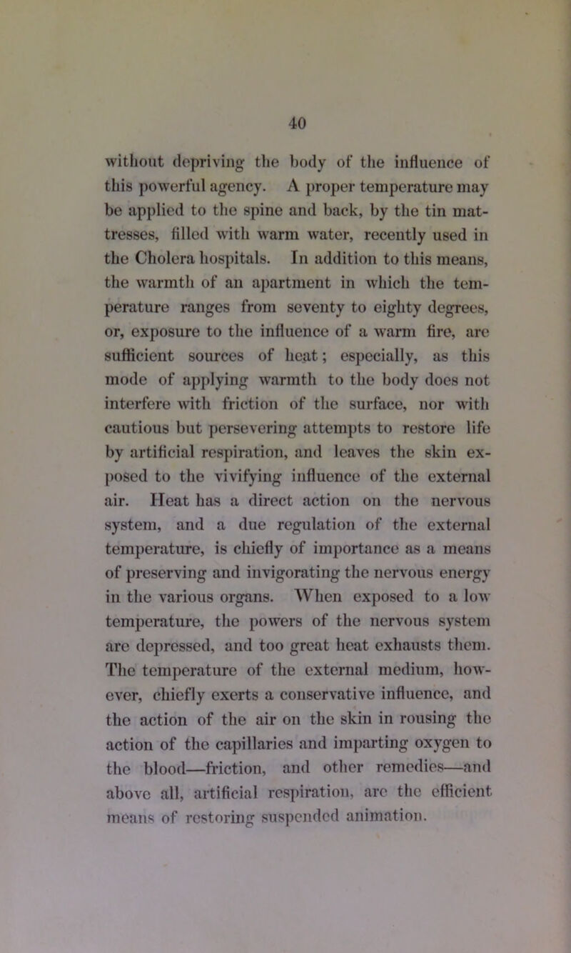 without depriving the body of the influence of this powerful agency. A proper temperature may be applied to the spine and back, by the tin mat- tresses, filled with warm water, recently used in the Cholera hospitals. In addition to this means, the warmth of an apartment in which the tem- perature ranges from seventy to eighty degrees, or, exposure to the influence of a warm Are, are suflicient sources of heat; especially, as this mode of applying warmth to the body does not interfere with friction of the surface, nor with cautious but persevering attempts to restore life by artificial respiration, and leaves the skin ex- posed to the vivifying influence of the external air. Heat has a direct action on the nervous system, and a due regulation of the external temperature, is chiefly of importance as a means of preserving and invigorating the nervous energy in the various organs. When exposed to a low temperature, the powers of the nervous system are depressed, and too great heat exhausts them. The temperature of the external medium, how- ever, chiefly exerts a conservative influence, and the action of the air on the skin in rousing the action of the capillaries and imparting oxygen to the blood—friction, and other remedies—and above all, artificial respiration, arc the efficient means of restoring suspended animation.