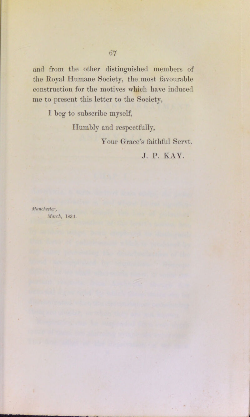 and from the other distinguished members of the Royal Humane Society, the most favourable construction for the motives which have induced me to present this letter to the Society, T beg to subscribe myself, Humbly and respectfully, Your Grace’s faithful Servt. J. P. KAY. Manchester, March, 1834.