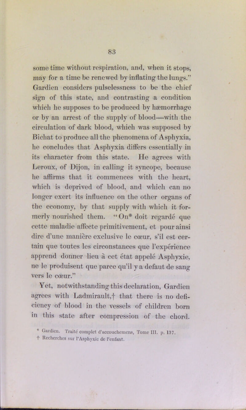 sometime without respiration, and, when it stops, may for a time be renewed by inflating the lungs.” Gardien considers pulselessness to be the chief sign of this state, and contrasting a condition which he supposes to be produced by haemorrhage or by an arrest of the supply of blood—with the circulation of dark blood, which was supposed by Bichat to produce all the phenomena of Asphyxia, lie concludes that Asphyxia differs essentially in its character from this state. He agrees with Leroux, of Dijon, in calling it syncope, because he affirms that it commences with the heart, which is deprived of blood, and which can no longer exert its influence on the other organs of the economy, by that supply with which it for- merly nourished them. “ On* doit regarde que cette maladie affccte primitivement, et pourainsi dire d’une maniere exclusive le coeur, s’il est cer- tain que toutes les circonstances que l’experience apprend donner lieu a cet etat appele Asphyxie, ne le produisent que parce qu’il y a defaut de sang vers le coeur.” Yet, notwithstanding this declaration, Gardien agrees with Ladmirault,f that there is no defi- ciency of blood in the vessels of children born in this state after compression of the chord. Gardien. Traite complet d’accouchcmens, Tome III. p. 137. 1' Recherchcs sur 1’Asphyxie de l’enfant.