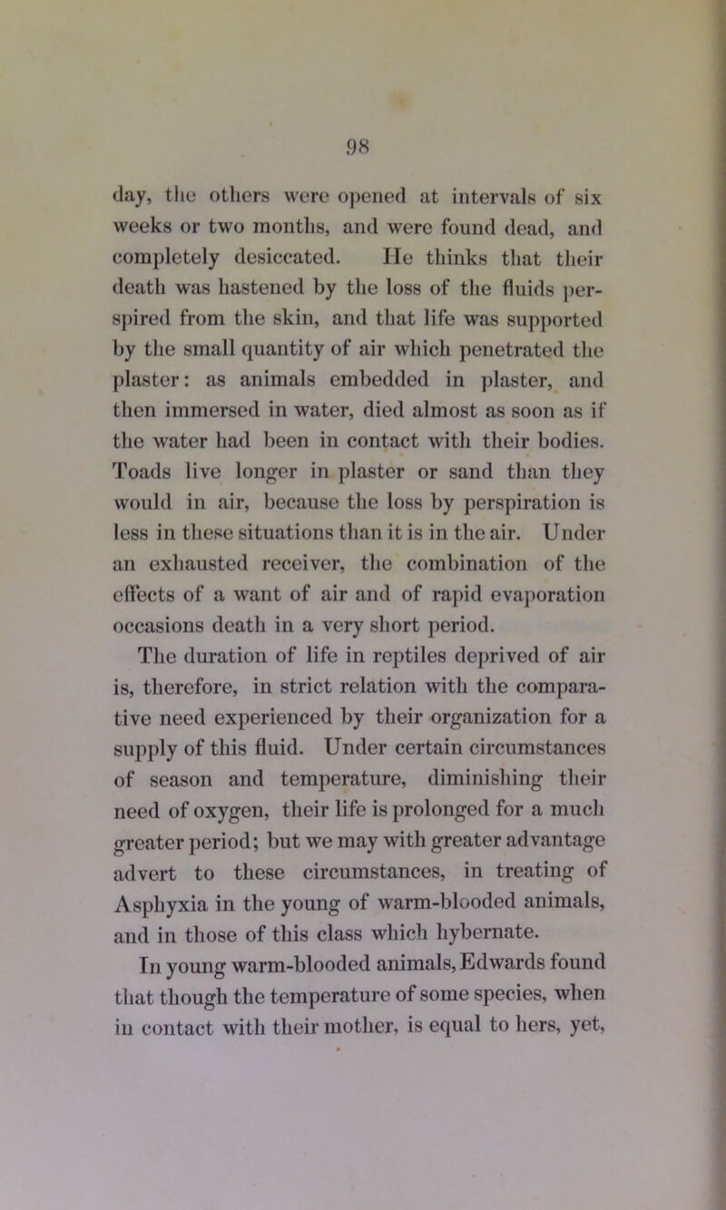 day, the others were opened at intervals of six weeks or two months, and were found dead, and completely desiccated. He thinks that their death was hastened by the loss of the fluids per- spired from the skin, and that life was supported by the small quantity of air which penetrated the plaster: as animals embedded in plaster, and then immersed in water, died almost as soon as if the water had been in contact with their bodies. Toads live longer in plaster or sand than they would in air, because the loss by perspiration is less in these situations than it is in the air. Under an exhausted receiver, the combination of the effects of a want of air and of rapid evaporation occasions death in a very short period. The duration of life in reptiles deprived of air is, therefore, in strict relation with the compara- tive need experienced by their organization for a supply of this fluid. Under certain circumstances of season and temperature, diminishing their need of oxygen, their life is prolonged for a much greater period; but we may with greater advantage advert to these circumstances, in treating of Asphyxia in the young of warm-blooded animals, and in those of this class which hybernate. In young warm-blooded animals, Edwards found that though the temperature of some species, when in contact with their mother, is equal to hers, yet,