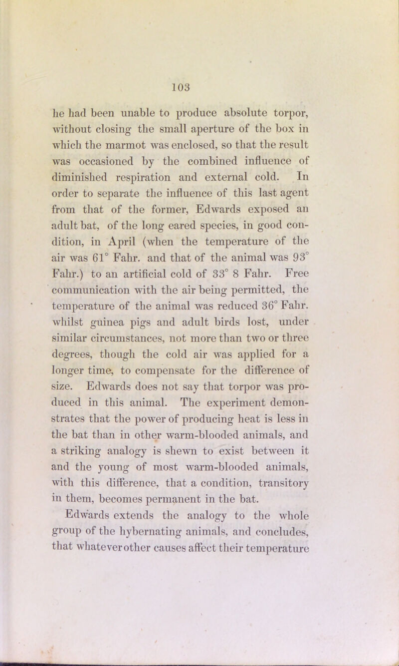 lie had been unable to produce absolute torpor, without closing the small aperture of the box in which the marmot was enclosed, so that the result was occasioned by the combined influence of diminished respiration and external cold. In order to separate the influence of this last agent from that of the former, Edwards exposed an adult bat, of the long eared species, in good con- dition, in April (when the temperature of the air was 61° Falir. and that of the animal was 93° Falir.) to an artificial cold of 33° 8 Falir. Free communication with the air being permitted, the temperature of the animal was reduced 36° Falir. whilst guinea pigs and adult birds lost, under similar circumstances, not more than two or three degrees, though the cold air was applied for a longer time, to compensate for the difference of size. Edwards does not say that torpor was pro- duced in this animal. The experiment demon- strates that the power of producing heat is less in the bat than in other warm-blooded animals, and a striking analogy is shewn to exist between it and the young of most warm-blooded animals, with this difference, that a condition, transitory in them, becomes permanent in the bat. Edwards extends the analogy to the whole group of the hybernating animals, and concludes, that whatever other causes affect their temperature