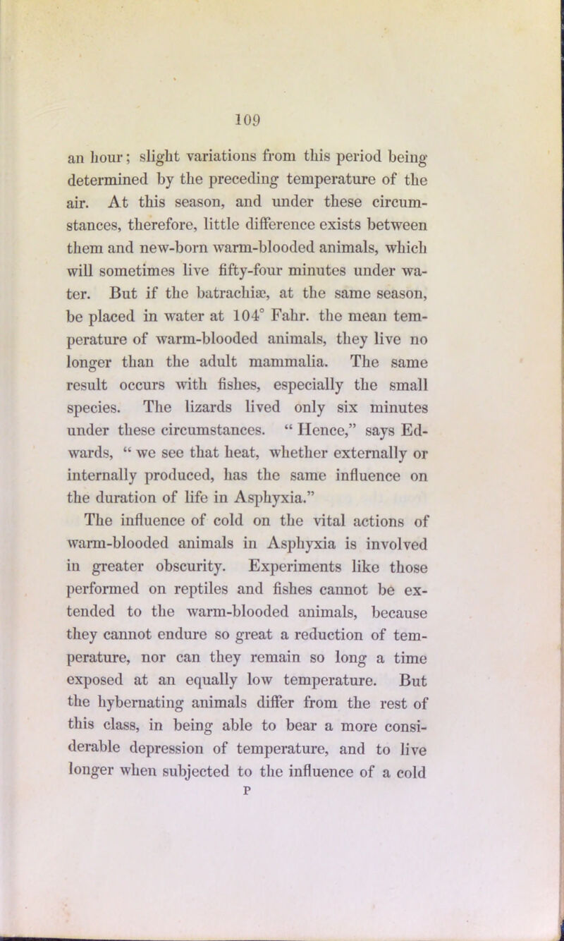 an hour; slight variations from this period being determined by the preceding temperature of the air. At this season, and under these circum- stances, therefore, little difference exists between them and new-born wann-blooded animals, which will sometimes live fifty-four minutes under wa- ter. But if the batrachiae, at the same season, be placed in water at 104° Fahr. the mean tem- perature of warm-blooded animals, they live no longer than the adult mammalia. The same result occurs with fishes, especially the small species. The lizards lived only six minutes under these circumstances. “ Hence,” says Ed- wards, “ we see that heat, whether externally or internally produced, has the same influence on the duration of life in Asphyxia.” The influence of cold on the vital actions of warm-blooded animals in Asphyxia is involved in greater obscurity. Experiments like those performed on reptiles and fishes cannot be ex- tended to the warm-blooded animals, because they cannot endure so great a reduction of tem- perature, nor can they remain so long a time exposed at an equally low temperature. But the hybernating animals differ from the rest of this class, in being able to bear a more consi- derable depression of temperature, and to live longer when subjected to the influence of a cold p