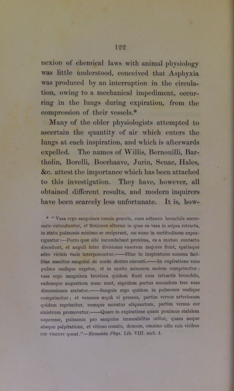 nexion of chemical laws with animal physiology was little understood, conceived that Asphyxia was produced by an interruption in the circula- tion, owing to a mechanical impediment, occur- ring in the lungs during expiration, from the compression of their vessels.* Many of the older physiologists attempted to ascertain the quantity of air which enters the lungs at each inspiration, and which is afterwards expelled. The names of Willis, Bernouilli, Bar- tholin, Borelli, Boerhaave, Jurin, Senac, Hales, &c. attest the importance which has been attached to this investigation. They have, however, all obtained different results, and modern inquirers have been scarcely less unfortunate. It is, how- * “ Vasa ergo sanguinea omnis generis, cum adtensis bronchiis neces- sario extenduntur, et flexiones altemae in quas ea vasa in seipsa retracta, in statu pulmonis minimo se reciperant, ese nunc in rectitudinem expor- riguntur:—Porro quae sibi incumbebant proxima, ea a mutuo contactu discedunt, et anguli inter divisiones vasorum majores fiunt, spatiaque adeo vicinis vasis interponuntur. Hinc in inspiratione summa faci- litas nascitur sanguini de corde dextro exeunti. In expiratione vero pulmo undique urgetur, et in multo minorem molem comprimitur: vasa ergo sanguinea breviora quidem fiunt cum retiactis bronchiis, eademque augustiora nunc sunt, siquidem pectus secundum tres suas dimensiones arctatur. Sanguis ergo quidem in pulmones undique comprimitur ; et venosus sequA vi pressus, partim versus arteriosum quidem reprimitur, eumque moratur aliquantum, partim versus cor sinistrum promovetur. Quare in expiratione quam ponimus stabilem superesse, pulmonis pro sanguine immeabilitas oritur, quam neque absque palpitatione, et vitioso conatu, demum, omnino ullis suis viribus cor vinccre queat.”—Elementa Phys. Lib. VIII. sect. 4.