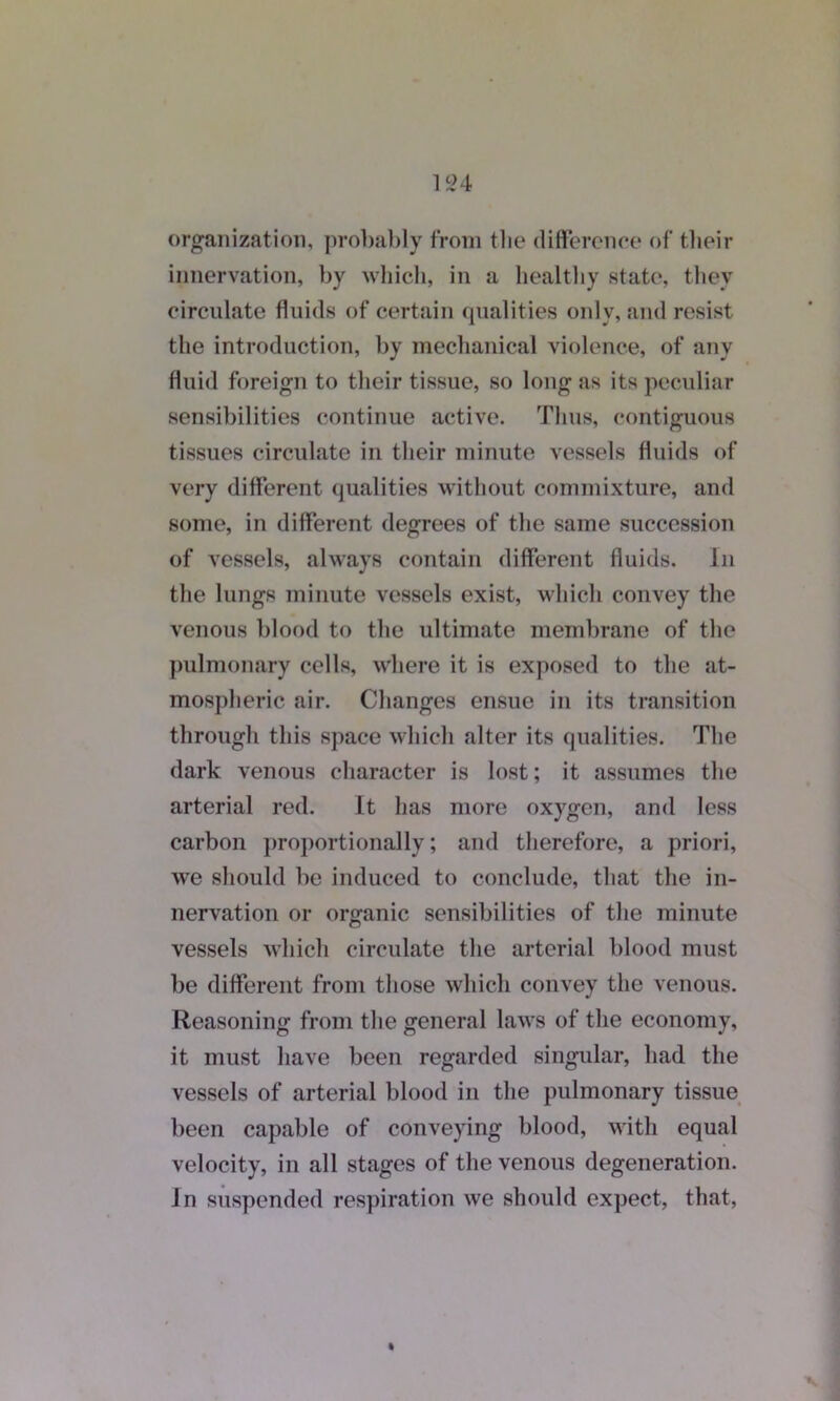 organization, probably from the difference of their innervation, by which, in a healthy state, they circulate fluids of certain qualities only, and resist the introduction, by mechanical violence, of any fluid foreign to their tissue, so long as its peculiar sensibilities continue active. Thus, contiguous tissues circulate in their minute vessels fluids of very different qualities without commixture, and some, in different degrees of the same succession of vessels, always contain different fluids. In the lungs minute vessels exist, which convey the venous blood to the ultimate membrane of the pulmonary cells, where it is exposed to the at- mospheric air. Changes ensue in its transition through this space which alter its qualities. The dark venous character is lost; it assumes the arterial red. It has more oxygen, and less carbon proportionally; and therefore, a priori, we should be induced to conclude, that the in- nervation or organic sensibilities of the minute vessels which circulate the arterial blood must be different from those which convey the venous. Reasoning from the general laws of the economy, it must have been regarded singular, had the vessels of arterial blood in the pulmonary tissue been capable of conveying blood, with equal velocity, in all stages of the venous degeneration. In suspended respiration we should expect, that,