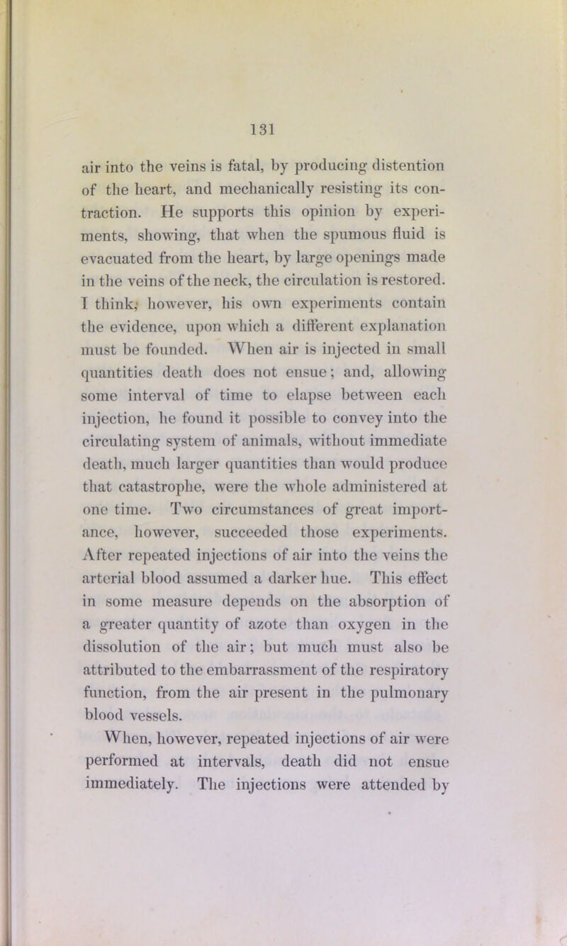 air into the veins is fatal, by producing distention of the heart, and mechanically resisting its con- traction. He supports this opinion by experi- ments, showing, that when the spumous fluid is evacuated from the heart, by large openings made in the veins of the neck, the circulation is restored. ! think,' however, his own experiments contain the evidence, upon which a different explanation must be founded. When air is injected in small quantities death does not ensue; and, allowing some interval of time to elapse between each injection, he found it possible to convey into the circulating system of animals, without immediate death, much larger quantities than would produce that catastrophe, were the whole administered at one time. Two circumstances of great import- ance, however, succeeded those experiments. After repeated injections of air into the veins the arterial blood assumed a darker hue. This effect in some measure depends on the absorption of a greater quantity of azote than oxygen in the dissolution of the air; but much must also be attributed to the embarrassment of the respiratory function, from the air present in the pulmonary blood vessels. When, however, repeated injections of air were performed at intervals, death did not ensue immediately. The injections were attended by