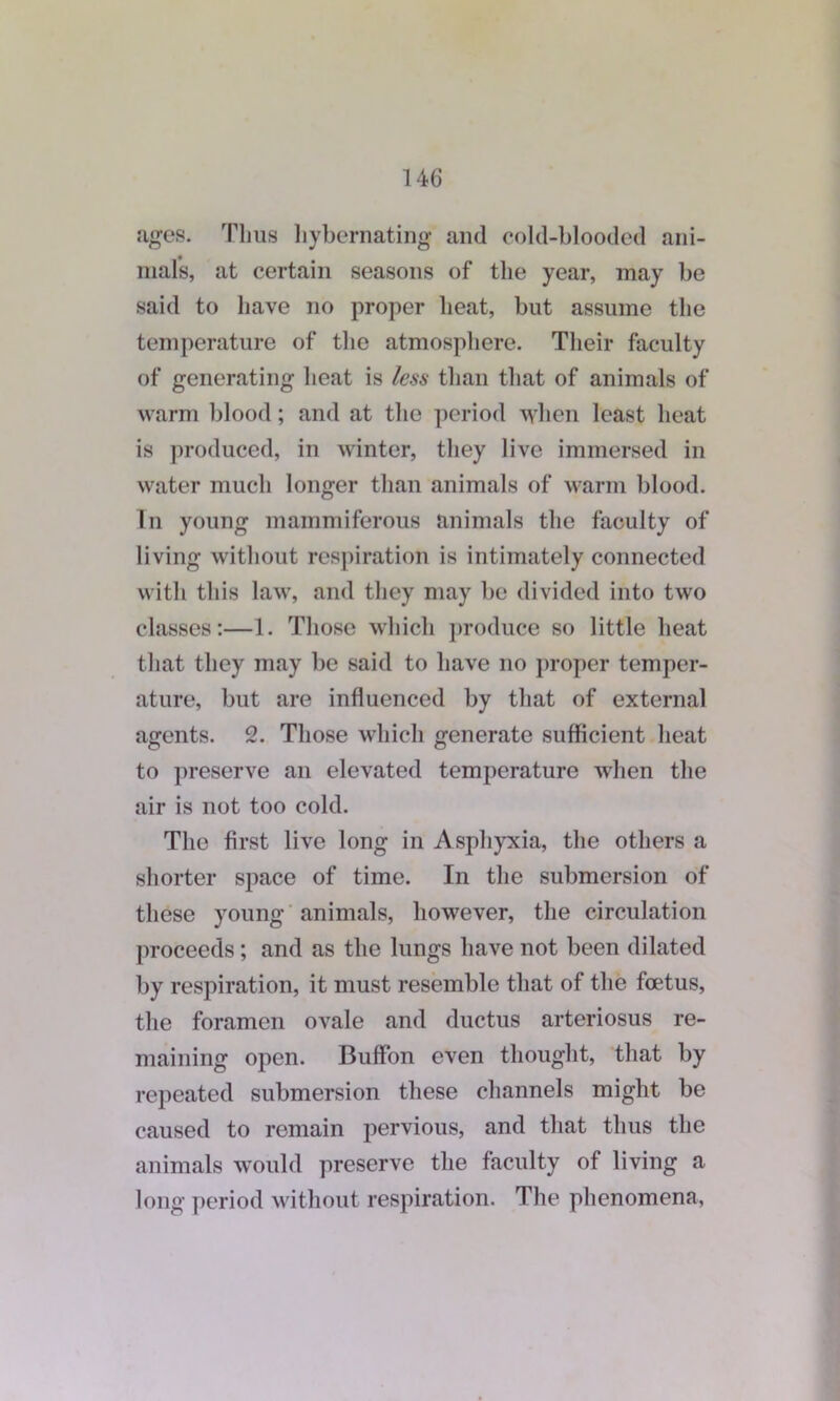 ages. Thus hy be mating and cold-blooded ani- mals, at certain seasons of the year, may be said to have no proper heat, but assume the temperature of the atmosphere. Their faculty of generating heat is less than that of animals of warm blood; and at the period when least heat is produced, in winter, they live immersed in water much longer than animals of warm blood. In young mammiferous animals the faculty of living without respiration is intimately connected with this law, and they may be divided into two classes:—1. Those which produce so little heat that they may be said to have no proper temper- ature, but are influenced by that of external agents. 2. Those which generate sufficient heat to preserve an elevated temperature when the air is not too cold. The first live long in Asphyxia, the others a shorter space of time. In the submersion of these young animals, however, the circulation proceeds; and as the lungs have not been dilated by respiration, it must resemble that of the foetus, the foramen ovale and ductus arteriosus re- maining open. Buffon even thought, that by repeated submersion these channels might be caused to remain pervious, and that thus the animals would preserve the faculty of living a long period without respiration. The phenomena,