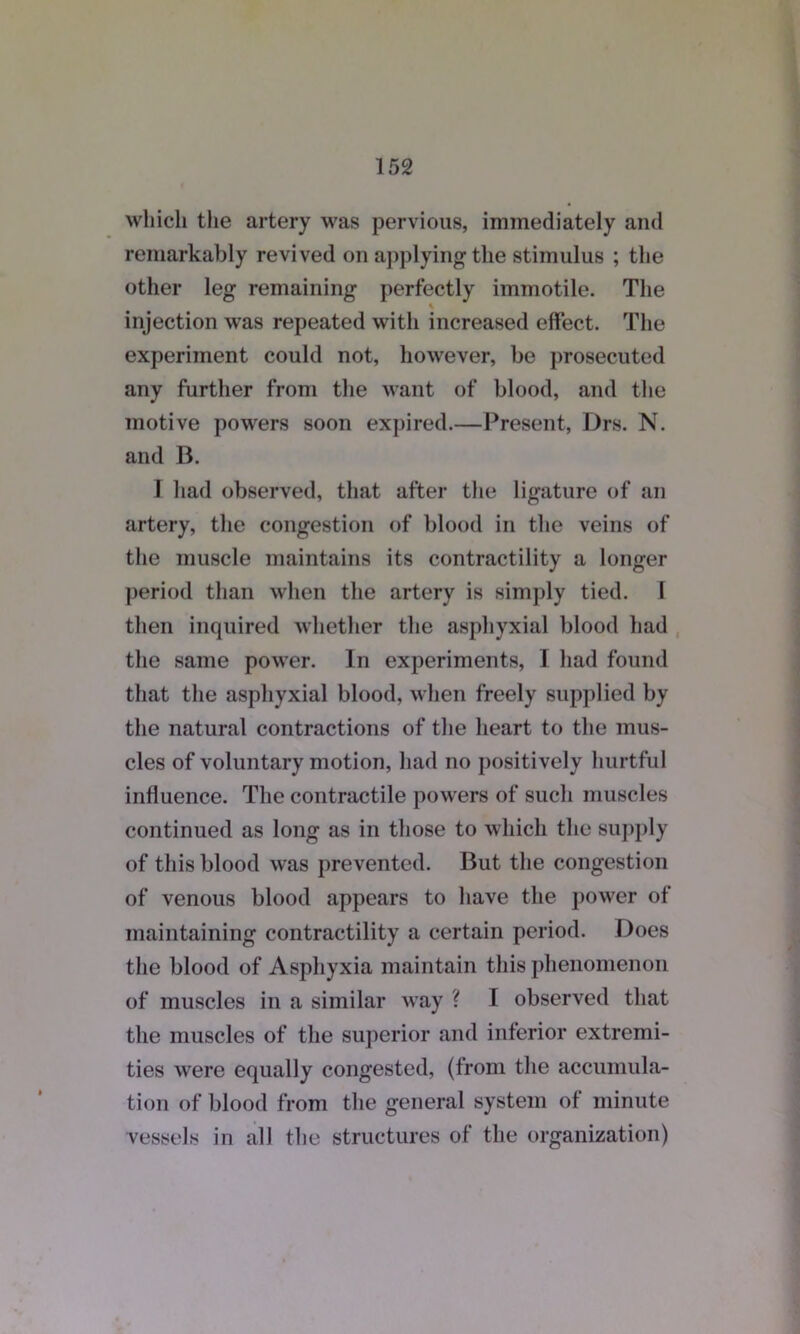 which the artery was pervious, immediately and remarkably revived on applying the stimulus ; the other leg remaining perfectly immotile. The injection was repeated with increased effect. The experiment could not, however, be prosecuted any further from the want of blood, and the motive powers soon expired.—Present, Drs. N. and B. I had observed, that after the ligature of an artery, the congestion of blood in the veins of the muscle maintains its contractility a longer period than when the artery is simply tied. I then inquired whether the asphyxial blood had the same power. In experiments, I had found that the asphyxial blood, when freely supplied by the natural contractions of the heart to the mus- cles of voluntary motion, had no positively hurtful influence. The contractile powers of such muscles continued as long as in those to which the supply of this blood was prevented. But the congestion of venous blood appears to have the power of maintaining contractility a certain period. Does the blood of Asphyxia maintain this phenomenon of muscles in a similar way ? I observed that the muscles of the superior and inferior extremi- ties were equally congested, (from the accumula- tion of blood from the general system of minute vessels in all the structures of the organization)