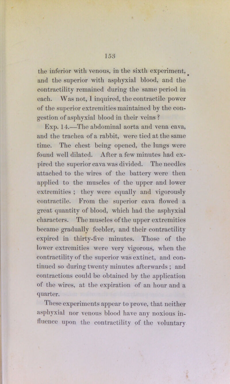 the inferior with venous, in the sixth experiment, and the superior with asphyxial blood, and the contractility remained during the same period in each. Was not, I inquired, the contractile power of the superior extremities maintained by the con- gestion of asphyxial blood in their veins ? Exp. 14.—The abdominal aorta and vena cava, and the trachea of a rabbit, were tied at the same time. The chest being opened, the lungs were found well dilated. After a few minutes had ex- pired the superior cava was divided. The needles attached to the wires of the battery were then applied to the muscles of the upper and lower extremities ; they were equally and vigorously contractile. From the superior cava flowed a great quantity of blood, which had the asphyxial characters. The muscles of the upper extremities became gradually feebler, and their contractility expired in thirty-five minutes. Those of the lower extremities were very vigorous, when the contractility of the superior was extinct, and con- tinued so during twenty minutes afterwards ; and contractions could be obtained by the application of the wires, at the expiration of an hour and a quarter. These experiments appear to prove, that neither asphyxial nor venous blood have any noxious in- fluence upon the contractility of the voluntary