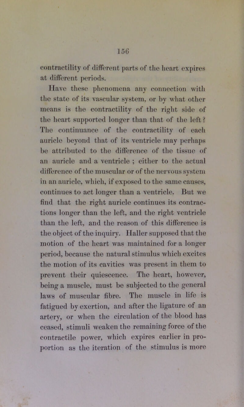 contractility of different parts of the heart expires at different periods. Have these phenomena any connection with the state of its vascular system, or by what other means is the contractility of the right side of the heart supported longer than that of the left? The continuance of the contractility of each auricle beyond that of its ventricle may perhaps be attributed to the difference of the tissue of an auricle and a ventricle ; either to the actual difference of the muscular or of the nervous system in an auricle, which, if exposed to the same causes, continues to act longer than a ventricle. But we find that the right auricle continues its contrac- tions longer than the left, and the right ventricle than the left, and the reason of this difference is the object of the inquiry. Haller supposed that the motion of the heart was maintained for a longer period, because the natural stimulus which excites the motion of its cavities was present in them to prevent their quiescence. The heart, however, being a muscle, must be subjected to the general laws of muscular fibre. The muscle in life is fatigued by exertion, and after the ligature of an artery, or when the circulation of the blood has ceased, stimuli weaken the remaining force of the contractile power, which expires earlier in pro- portion as the iteration of the stimulus is more