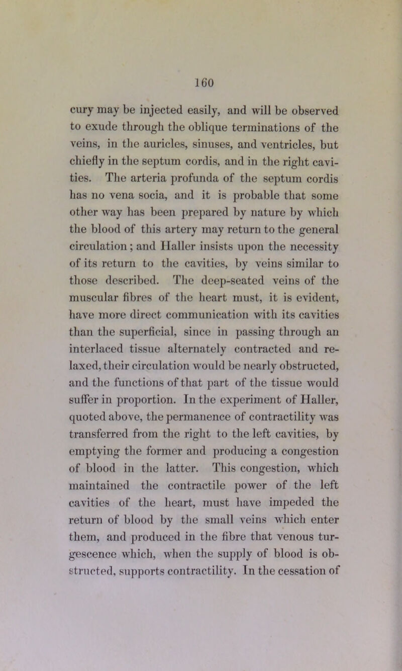 cury may be injected easily, and will be observed to exude through the oblique terminations of the veins, in the auricles, sinuses, and ventricles, but chiefly in the septum cordis, and in the right cavi- ties. The arteria profunda of the septum cordis has no vena socia, and it is probable that some other way has been prepared by nature by which the blood of this artery may return to the general circulation; and Haller insists upon the necessity of its return to the cavities, by veins similar to those described. The deep-seated veins of the muscular fibres of the heart must, it is evident, have more direct communication with its cavities than the superficial, since in passing through an interlaced tissue alternately contracted and re- laxed, their circulation would be nearly obstructed, and the functions of that part of the tissue would suffer in proportion. In the experiment of Haller, quoted above, the permanence of contractility was transferred from the right to the left cavities, by emptying the former and producing a congestion of blood in the latter. This congestion, which maintained the contractile power of the left cavities of the heart, must have impeded the return of blood by the small veins which enter them, and produced in the fibre that venous tur- gescence which, when the supply of blood is ob- structed, supports contractility. In the cessation of