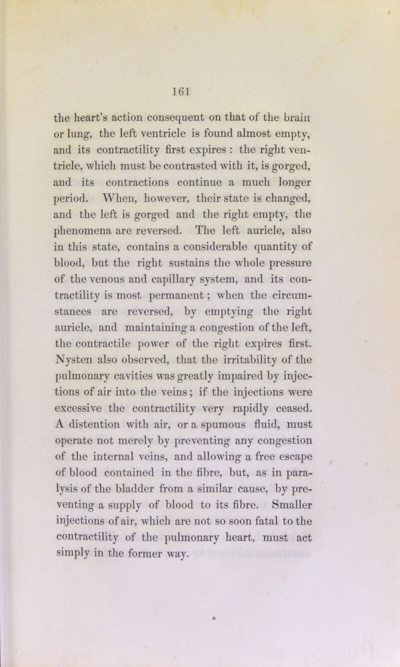 $ the heart’s action consequent on that of the brain or lung, the left ventricle is found almost empty, and its contractility first expires : the right ven- tricle, which must be contrasted with it, is gorged, and its contractions continue a much longer period. When, however, their state is changed, and the left is gorged and the right empty, the phenomena are reversed. The left auricle, also in this state, contains a considerable quantity of blood, but the right sustains the whole pressure of the venous and capillary system, and its con- tractility is most permanent; when the circum- stances are reversed, by emptying the right auricle, and maintaining a congestion of the left, the contractile power of the right expires first. Nysten also observed, that the irritability of the pulmonary cavities was greatly impaired by injec- tions of air into the veins; if the injections were excessive the contractility very rapidly ceased. A distention with air, or a spumous fluid, must operate not merely by preventing any congestion of the internal veins, and allowing a free escape of blood contained in the fibre, but, as in para- lysis of the bladder from a similar cause, by pre- venting a supply of blood to its fibre. Smaller injections of air, which are not so soon fatal to the contractility of the pulmonary heart, must act simply in the former way.