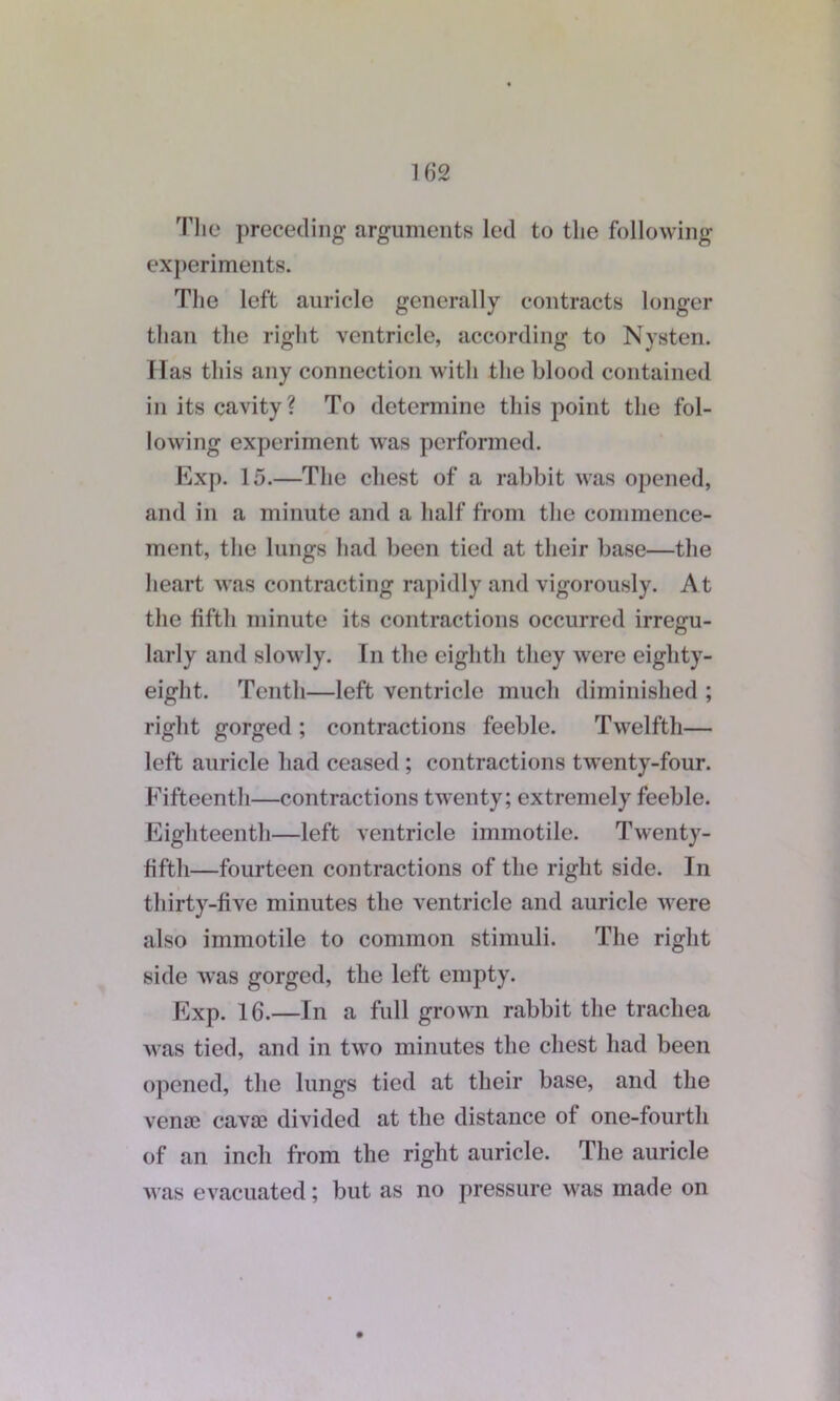 Tlie preceding arguments led to the following experiments. The left auricle generally contracts longer than the right ventricle, according to Nysten. Has this any connection with the blood contained in its cavity? To determine this point the fol- lowing experiment was performed. Exp. 15.—The chest of a rabbit was opened, and in a minute and a half from the commence- ment, the lungs had been tied at their base—the heart was contracting rapidly and vigorously. At the fifth minute its contractions occurred irregu- larly and slowly. In the eighth they were eighty- eight. Tenth—left ventricle much diminished ; right gorged ; contractions feeble. Twelfth— left auricle had ceased ; contractions twenty-four. Fifteenth—contractions twenty; extremely feeble. Eighteenth—left ventricle immotile. Twenty- fifth—fourteen contractions of the right side. In thirty-five minutes the ventricle and auricle were also immotile to common stimuli. The right side Avas gorged, the left empty. Exp. 16.—In a full grown rabbit the trachea was tied, and in two minutes the chest had been opened, the lungs tied at their base, and the vena^ cavai divided at the distance ot one-fourth of an inch from the right auricle. The auricle was evacuated; but as no pressure was made on