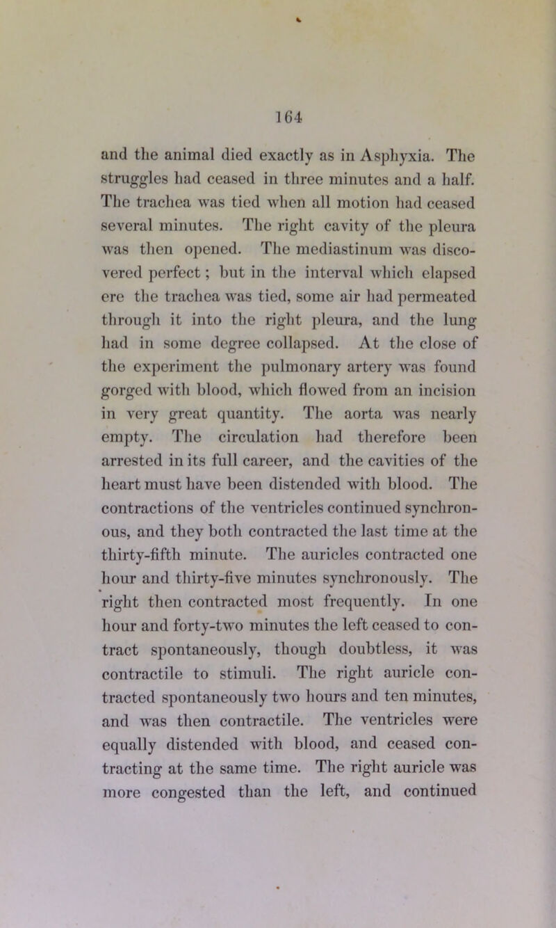 and the animal died exactly as in Asphyxia. The struggles had ceased in three minutes and a half. The trachea was tied when all motion had ceased several minutes. The right cavity of the pleura was then opened. The mediastinum was disco- vered perfect; but in the interval which elapsed ere the trachea was tied, some air had permeated through it into the right pleura, and the lung had in some degree collapsed. At the close of the experiment the pulmonary artery was found gorged with blood, which flowed from an incision in very great quantity. The aorta was nearly empty. The circulation had therefore been arrested in its full career, and the cavities of the heart must have been distended with blood. The contractions of the ventricles continued synchron- ous, and they both contracted the last time at the thirty-fifth minute. The auricles contracted one hour and thirty-five minutes synchronously. The right then contracted most frequently. In one hour and forty-two minutes the left ceased to con- tract spontaneously, though doubtless, it was contractile to stimuli. The right auricle con- tracted spontaneously two hours and ten minutes, and was then contractile. The ventricles were equally distended with blood, and ceased con- tracting at the same time. The right auricle wTas more congested than the left, and continued