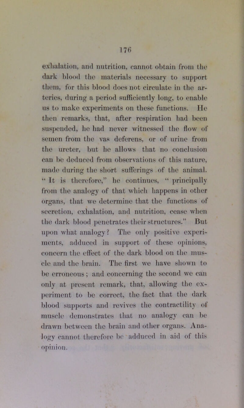 exhalation, and nutrition, cannot obtain from the dark blood the materials necessary to support them, for this blood does not circulate in the ar- teries, during a period sufficiently long, to enable us to make experiments on these functions. He then remarks, that, after respiration had been suspended, he had never witnessed the flow of semen from the vas deferens, or of urine from the ureter, but he allows that no conclusion can be deduced from observations of this nature, made during the short sufferings of the animal. “ It is therefore,” lie continues, “ principally from the analogy of that which happens in other organs, that we determine that the functions of secretion, exhalation, and nutrition, cease when the dark blood penetrates their structures.” But upon what analogy? The only positive experi- ments, adduced in support of these opinions, concern the effect of the dark blood on the mus- cle and the brain. The first we have shown to be erroneous; and concerning the second we can only at present remark, that, allowing the ex- periment to be correct, the fact that the dark blood supports and revives the contractility of muscle demonstrates that no analogy can be drawn between the brain and other organs. Ana- logy cannot therefore be adduced in aid of this opinion.