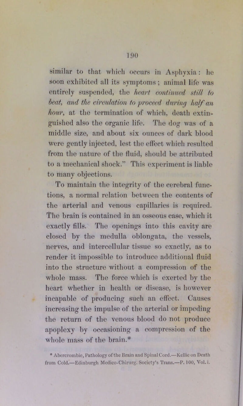 similar to that which occurs in Asphyxia: he soon exhibited all its symptoms; animal life was entirely suspended, the heart continued still to beat, and the circulation to proceed during half an hour, at the termination of which, death extin- guished also the organic life. The dog was of a middle size, and about six ounces of dark blood were gently injected, lest the effect which resulted from the nature of the fluid, should be attributed to a mechanical shock.” This experiment is liable to many objections. To maintain the integrity of the cerebral func- tions, a normal relation between the contents of the arterial and venous capillaries is required. The brain is contained in an osseous case, which it exactly fills. The openings into this cavity are closed by the medulla oblongata, the vessels, nerves, and intercellular tissue so exactly, as to render it impossible to introduce additional fluid into the structure without a compression of the whole mass. The force which is exerted by the heart whether in health or disease, is however incapable of producing such an effect. Causes increasing the impulse of the arterial or impeding the return of the venous blood do not produce apoplexy by occasioning a compression of the whole mass of the brain.* * Abercrombie, Pathology of the Brain and Spinal Cord.—Kellie on Death from Cold.—Edinburgh Medico-Chirurg. Society’s Trans.—P. 100, Vol.i.