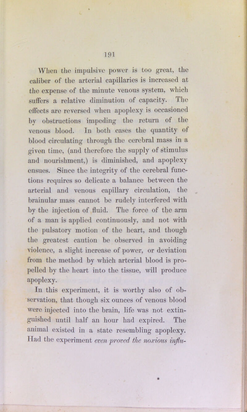 When the impulsive power is too great, the caliber of the arterial capillaries is increased at the expense of the minute venous system, which suffers a relative diminution of capacity. The effects are reversed when apoplexy is occasioned by obstructions impeding the return of the venous blood. In both cases the quantity of blood circulating through the cerebral mass in a givon time, (and therefore the supply of stimulus and nourishment,) is diminished, and apoplexy ensues. Since the integrity of the cerebral func- tions requires so delicate a balance between the arterial and venous capillary circulation, the brainular mass cannot be rudely interfered with by the injection of fluid. The force of the arm of a man is applied continuously, and not with the pulsatory motion of the heart, and though the greatest caution be observed in avoiding violence, a slight increase of power, or deviation from the method by which arterial blood is pro- pelled by the heart into the tissue, M ill produce apoplexy. In this experiment, it is worthy also of ob- servation, that though six ounces of venous blood were injected into the brain, life M7as not extin- guished until half an hour had expired. The animal existed in a state resembling apoplexy. Had the experiment even proved the noxious influ-