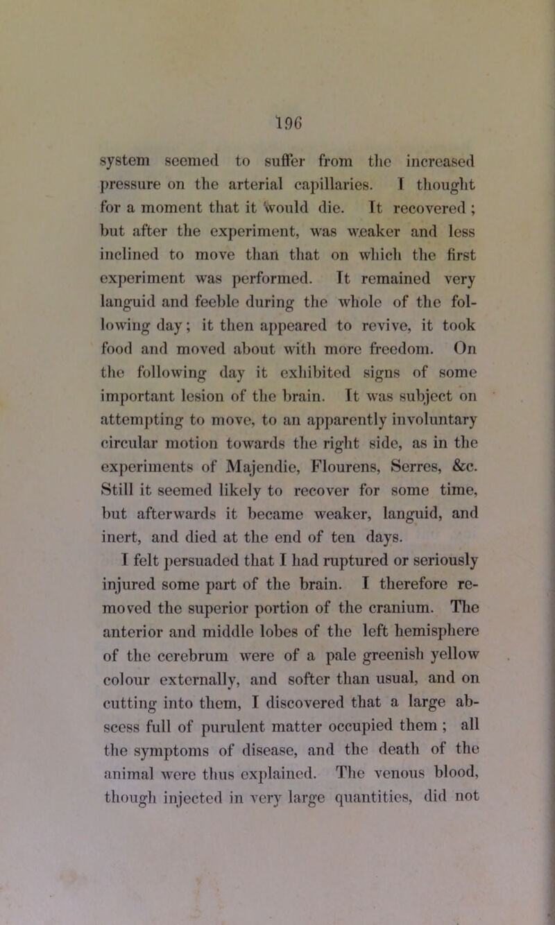 system seemed to suffer from the increased pressure on the arterial capillaries. I thought for a moment that it Would die. It recovered ; but after the experiment, was weaker and less inclined to move than that on which the first experiment was performed. Tt remained very languid and feeble during the whole of the fol- lowing day; it then appeared to revive, it took food and moved about with more freedom. On the following day it exhibited signs of some important lesion of the brain. It was subject on attempting to move, to an apparently involuntary circular motion towards the right side, as in the experiments of Majendie, Flourens, Serres, &c. Still it seemed likely to recover for some time, but afterwards it became weaker, languid, and inert, and died at the end of ten days. I felt persuaded that I had ruptured or seriously injured some part of the brain. I therefore re- moved the superior portion of the cranium. The anterior and middle lobes of the left hemisphere of the cerebrum were of a pale greenish yellow colour externally, and softer than usual, and on cutting into them, I discovered that a large ab- scess full of purulent matter occupied them ; all the symptoms of disease, and the death of the animal were thus explained. The venous blood, though injected in very large quantities, did not