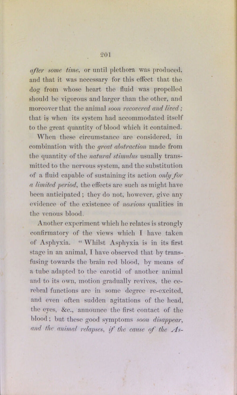 after some time, or until plethora was produced, and that it was necessary for this effect that the dog from whose heart the fluid was propelled should be vigorous and larger than the other, and moreover that the animal soon recovered and lived; that is when its system had accommodated itself to the great quantity of blood which it contained. When these circumstance are considered, in combination with the great abstraction made from the quantity of the natural stimulus usually trans- mitted to the nervous system, and the substitution of a fluid capable of sustaining its action only for a limited period, the effects are such as might have been anticipated; they do not, however, give any evidence of the existence of noxious qualities in the venous blood. Another experiment which he relates is strongly confirmatory of the views which T have taken of Asphyxia. “ Whilst Asphyxia is in its first stage in an animal, T have observed that by trans- fusing towards the brain red blood, by means of a tube adapted to the carotid of another animal and to its own, motion gradually revives, the ce- rebral functions are in some degree re-excited, and even often sudden agitations of the head, the eyes, &c., announce the first contact of the blood; but these good symptoms soon disappear, and the animal relapses, if the cause of the As-