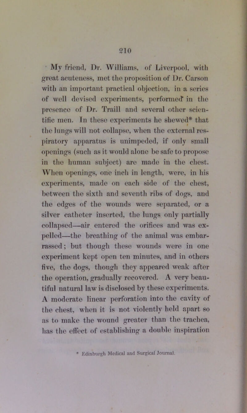 My friend, Dr. Williams, of Liverpool, with great acuteness, met the proposition of Dr. Carson with an important practical objection, in a series of well devised experiments, performed* in the presence of Dr. Traill and several other scien- tific men. Tn these experiments he shewed* that the lungs will not collapse, when the external res- piratory apparatus is unimpeded, if only small openings (such as it would alone be safe to propose in the human subject) are made in the chest. When openings, one inch in length, were, in his experiments, made on each side of the chest, between the sixth and seventh ribs of dogs, and the edges of the wounds were separated, or a silver catheter inserted, the lungs only partially collapsed—air entered the orifices and was ex- pelled—the breathing of the animal was embar- rassed ; but though these wounds were in one experiment kept open ten minutes, and in others five, the dogs, though they appeared weak after the operation, gradually recovered. A very beau- tiful natural law is disclosed by these experiments. A moderate linear perforation into the cavity of the chest, when it is not violently held apart so as to make the wound greater than the trachea, has the effect of establishing a double inspiration * Edinburgh Medical and Surgical Journal.