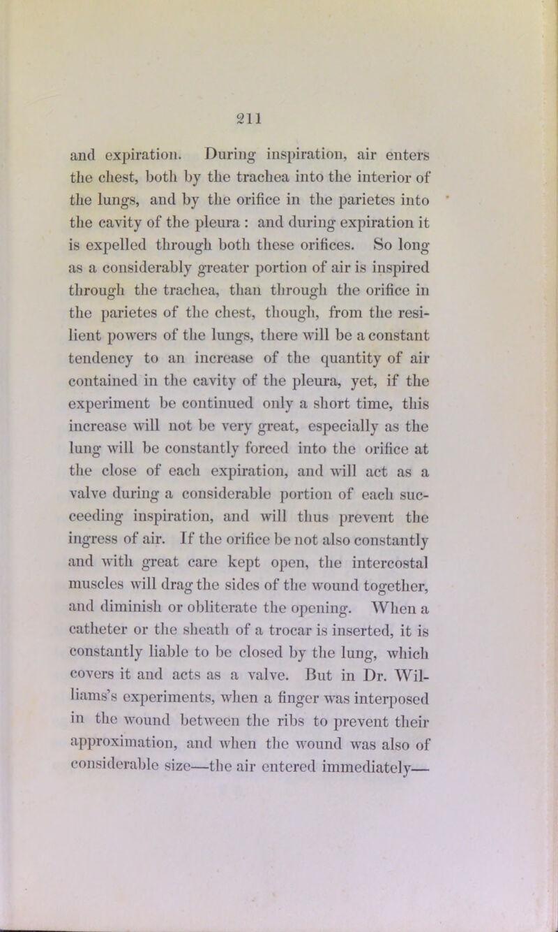 and expiration. During inspiration, air enters the chest, both by the trachea into the interior of the lungs, and by the orifice in the parietes into the cavity of the pleura : and during expiration it is expelled through both these orifices. So long as a considerably greater portion of air is inspired through the trachea, than through the orifice in the parietes of the chest, though, from the resi- lient powers of the lungs, there will be a constant tendency to an increase of the quantity of air contained in the cavity of the pleura, yet, if the experiment be continued only a short time, this increase will not be very great, especially as the lung will be constantly forced into the orifice at the close of each expiration, and will act as a valve during a considerable portion of each suc- ceeding inspiration, and will thus prevent the ingress of air. If the orifice be not also constantly and with great care kept open, the intercostal muscles will drag the sides of the wound together, and diminish or obliterate the opening. When a catheter or the sheath of a trocar is inserted, it is constantly liable to be closed by the lung, which covers it and acts as a valve. But in Dr. Wil- liams’s experiments, when a finger was interposed in the wound between the ribs to prevent their approximation, and when the wound was also of considerable size—the air entered immediately—