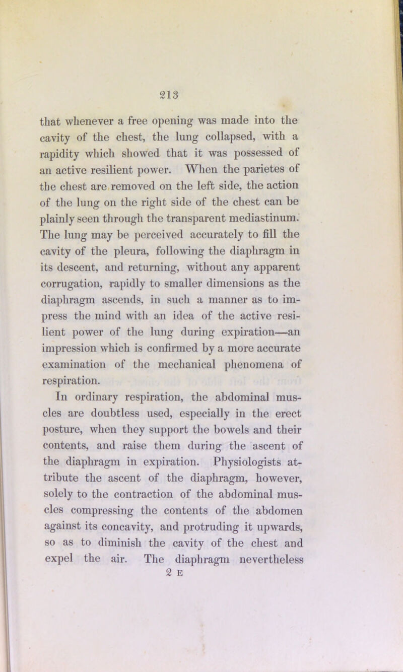 that whenever a free opening was made into the cavity of the chest, the lung collapsed, with a rapidity which showed that it was possessed of an active resilient power. When the parietes of the chest are removed on the left side, the action of the lung on the right side of the chest can be plainly seen through the transparent mediastinum. The lung may be perceived accurately to fill the cavity of the pleura, following the diaphragm in its descent, and returning, without any apparent corrugation, rapidly to smaller dimensions as the diaphragm ascends, in such a manner as to im- press the mind with an idea of the active resi- lient power of the lung during expiration—an impression which is confirmed by a more accurate examination of the mechanical phenomena of respiration. In ordinary respiration, the abdominal mus- cles are doubtless used, especially in the erect posture, when they support the bowels and their contents, and raise them during the ascent of the diaphragm in expiration. Physiologists at- tribute the ascent of the diaphragm, however, solely to the contraction of the abdominal mus- cles compressing the contents of the abdomen against its concavity, and protruding it upwards, so as to diminish the cavity of the chest and expel the air. The diaphragm nevertheless 2 E