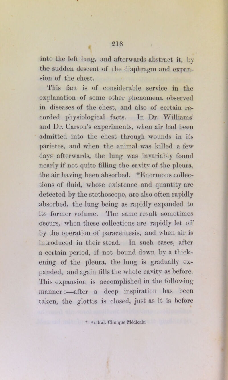 into the left lung, and afterwards abstract it, by the sudden descent of the diaphragm and expan- sion of the chest. This fact is of considerable service in the explanation of some other phenomena observed in diseases of the chest, and also of certain re- corded physiological facts. In Dr. Williams’ and Dr. Carson’s experiments, when air had been admitted into the chest through wounds in its parietes, and when the animal was killed a few days afterwards, the lung was invariably found nearly if not quite filling the cavity of the pleura, the air having been absorbed. ^Enormous collec- tions of fluid, whose existence and quantity are detected by the stethoscope, arc also often rapidly absorbed, the lung being as rapidly expanded to its former volume. The same result sometimes occurs, when these collections are rapidly let off by the operation of paracentesis, and when air is introduced in their stead. In such cases, after a certain period, if not bound down by a thick- ening of the pleura, the lung is gradually ex- panded, and again fills the whole cavity as before. This expansion is accomplished in the following manner:—after a deep inspiration has been taken, the glottis is closed, just as it is before * Andral. Clinique Medicale.