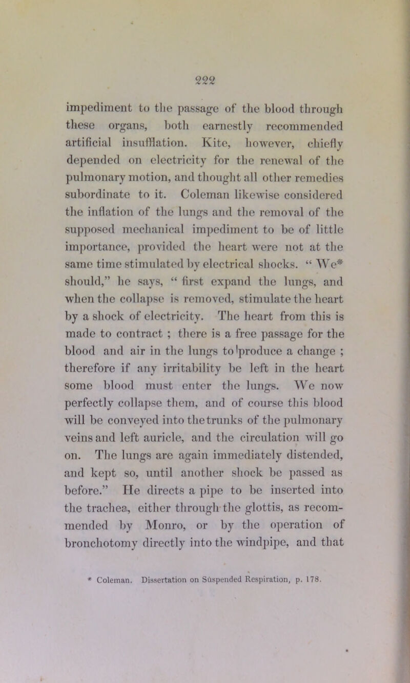 impediment to the passage of the blood through these organs, both earnestly recommended artificial insufflation. Kite, however, chiefly depended on electricity for the renewal of the pulmonary motion, and thought all other remedies subordinate to it. Coleman likewise considered the inflation of the lungs and the removal of the supposed mechanical impediment to be of little importance, provided the heart were not at the same time stimulated by electrical shocks. “ We* should,” he says, “ first expand the lungs, and when the collapse is removed, stimulate the heart by a shock of electricity. The heart from this is made to contract ; there is a free passage for the blood and air in the lungs to'produce a change ; therefore if any irritability be left in the heart some blood must enter the lungs. We now perfectly collapse them, and of course this blood will be conveyed into the trunks of the pulmonary veins and left auricle, and the circulation will go on. The lungs are again immediately distended, and kept so, until another shock be passed as before.” He directs a pipe to be inserted into the trachea, either through the glottis, as recom- mended by Monro, or by the operation of bronchotomy directly into the windpipe, and that * Coleman. Dissertation on Suspended Respiration, p. 178.