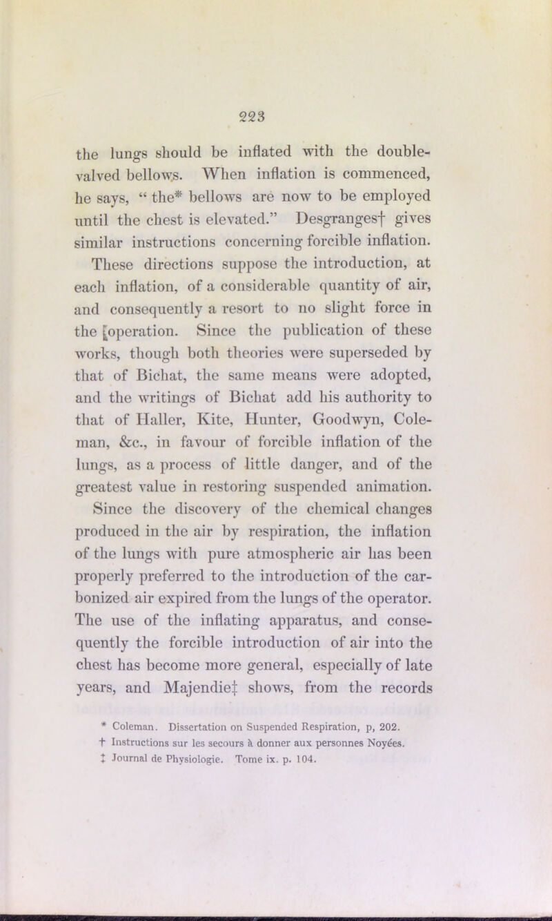 the lungs should be inflated with the double- valved bellows. When inflation is commenced, he says, “ the* bellows are now to be employed until the chest is elevated.” Desgrangesf gives similar instructions concerning forcible inflation. These directions suppose the introduction, at each inflation, of a considerable quantity of air, and consequently a resort to no slight force in the [operation. Since the publication of these works, though both theories were superseded by that of Bichat, the same means were adopted, and the writings of Bichat add his authority to that of Haller, Kite, Hunter, Goodwyn, Cole- man, &c., in favour of forcible inflation of the lungs, as a process of little danger, and of the greatest value in restoring suspended animation. Since the discovery of the chemical changes produced in the air by respiration, the inflation of the lungs with pure atmospheric air has been properly preferred to the introduction of the car- bonized air expired from the lungs of the operator. The use of the inflating apparatus, and conse- quently the forcible introduction of air into the chest has become more general, especially of late years, and Majendie^ shows, from the records * Coleman. Dissertation on Suspended Respiration, p, 202. + Instructions sur les secours h donner aux personnes Noyees. + Journal de Physiologie. Tome ix. p. 104.