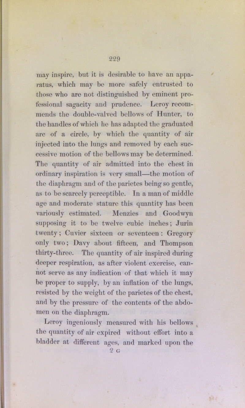 may inspire, but it is desirable to liave an appa- ratus, which may be more safely entrusted to those who are not distinguished by eminent pro- fessional sagacity and prudence. Leroy recom- mends the double-valved bellows of Hunter, to the handles of which he has adapted the graduated arc of a circle, by which the quantity of air injected into the lungs and removed by each suc- cessive motion of the bellows may be determined. The quantity of air admitted into the chest in ordinary inspiration is very small—the motion of the diaphragm and of the parietes being so gentle, as to be scarcely perceptible. In a man of middle age and moderate stature this quantity has been variously estimated. Menzies and Goodwyn supposing it to be twelve cubic inches; Jurin twenty; Cuvier sixteen or seventeen : Gregory only two; Davy about fifteen, and Thompson thirty-three. The quantity of air inspired during deeper respiration, as after violent exercise, can- not serve as any indication of that which it may be proper to supply, by an inflation of the lungs, resisted by the weight of the parietes of the chest, and by the pressure of the contents of the abdo- men on the diaphragm. Leroy ingeniously measured with his bellows the quantity of air expired without effort into a bladder at different ages, and marked upon the 2 G