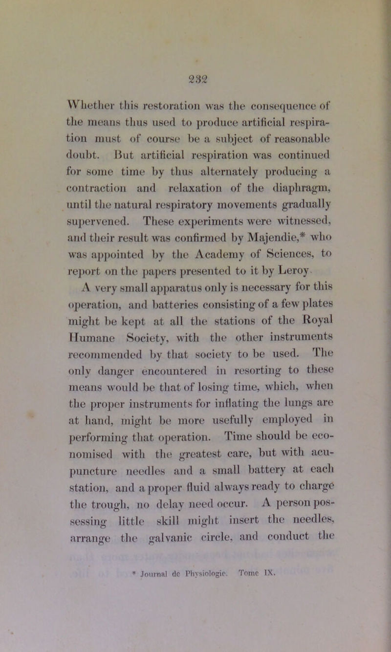 Whether this restoration was the consequence of the means thus used to produce artificial respira- tion must of course be a subject of reasonable doubt. But artificial respiration was continued for some time by thus alternately producing a contraction and relaxation of the diaphragm, until the natural respiratory movements gradually supervened. These experiments were witnessed, and their result was confirmed by Majendie,* who was appointed by the Academy of Sciences, to report on the papers presented to it by Leroy A very small apparatus only is necessary for this operation, and batteries consisting of a few plates might be kept at all the stations of the Royal Humane Society, with the other instruments recommended by that society to lie used. The only danger encountered in resorting to these means would be that of losing time, which, when the proper instruments for inflating the lungs are at hand, might be more usefully employed in performing that operation. Time should be eco- nomised with the greatest care, but with acu- puncture needles and a small battery at each station, and a proper fluid always ready to charge the trough, no delay need occur. A person pos- sessing little skill might insert the needles, arrange the galvanic circle, and conduct the * Journal dc Physiologic. Tome IX.