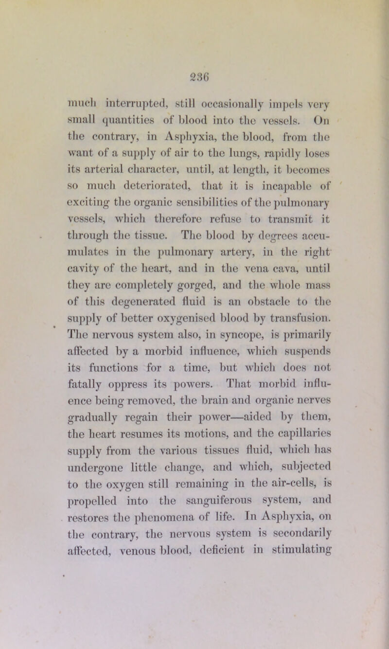 much interrupted, still occasionally impels very small quantities of blood into the vessels. On the contrary, in Asphyxia, the blood, from the want of a supply of air to the lungs, rapidly loses its arterial character, until, at length, it becomes so much deteriorated,, that it is incapable of exciting the organic sensibilities of the pulmonary vessels, which therefore refuse to transmit it through the tissue. The blood by degrees accu- mulates in the pulmonary artery, in the right cavity of the heart, and in the vena cava, until they are completely gorged, and the whole mass of this degenerated fluid is an obstacle to the supply of better oxygenised blood by transfusion. The nervous system also, in syncope, is primarily affected by a morbid influence, which suspends its functions for a time, but which does not fatally oppress its powers. That morbid influ- ence being removed, the brain and organic nerves gradually regain their power—aided by them, the heart resumes its motions, and the capillaries supply from the various tissues fluid, which has undergone little change, and which, subjected to the oxygen still remaining in the air-cells, is propelled into the sanguiferous system, and restores the phenomena of life. In Asphyxia, on the contrary, the nervous system is secondarily affected, venous blood, deficient in stimulating