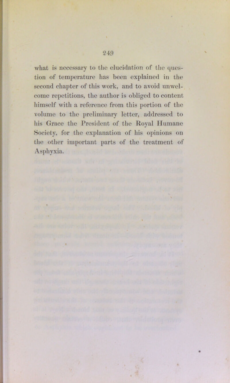 what is necessary to the elucidation of the ques- tion of temperature has been explained in the second chapter of this work, and to avoid unwel- come repetitions, the author is obliged to content himself with a reference from this portion of the volume to the preliminary letter, addressed to Iiis Grace the President of the Royal Humane Society, for the explanation of his opinions on the other important parts of the treatment of Asphyxia.