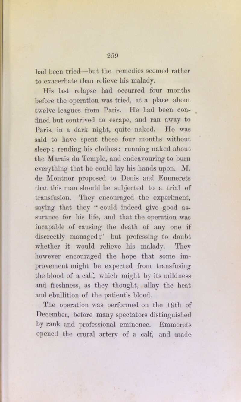 had been tried—but the remedies seemed rather to exacerbate than relieve his malady. His last relapse had occurred four months before the operation was tried, at a place about twelve leagues from Paris. lie had been con- fined but contrived to escape, and ran away to Paris, in a dark night, quite naked. Pie was said to have spent these four months without sleep ; rending his clothes ; running naked about the Marais du Temple, and endeavouring to burn everything that he could lay his hands upon. M. de Montnor proposed to Denis and Emmerets that this man should be subjected to a trial of transfusion. They encouraged the experiment, saying that they “ could indeed give good as- surance for his life, and that the operation was incapable of causing the death of any one if discreetly managedbut professing to doubt whether it would relieve his malady. They however encouraged the hope that some im- provement might be expected from transfusing the blood of a calf, which might by its mildness and freshness, as they thought, allay the heat and ebullition of the patient’s blood. The operation was performed on the 19th of December, before many spectators distinguished by rank and professional eminence. Emmerets opened the crural artery of a calf, and made