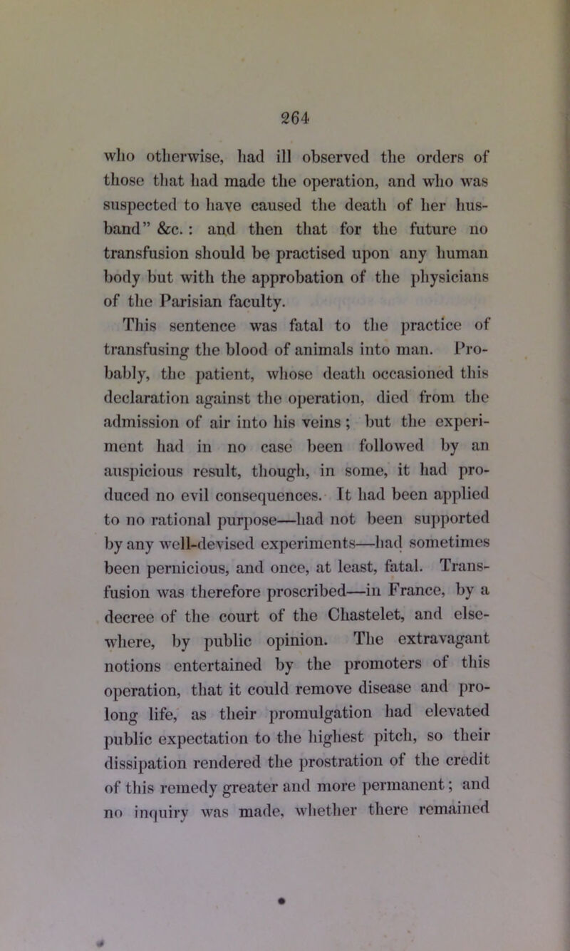 who otherwise, had ill observed the orders of those that had made the operation, and who was suspected to have caused the death of her hus- band” &c. : and then that for the future no transfusion should be practised upon any human body but with the approbation of the physicians of the Parisian faculty. This sentence was fatal to the practice of transfusing the blood of animals into man. Pro- bably, the patient, whose death occasioned this declaration against the operation, died from the admission of air into his veins ; but the experi- ment had in no case been followed by an auspicious result, though, in some, it had pro- duced no evil consequences. It had been applied to no rational purpose—had not been supported by any well-devised experiments—had sometimes been pernicious, and once, at least, fatal. Trans- fusion was therefore proscribed—in France, by a decree of the court of the Chastelet, and else- where, by public opinion. The extravagant notions entertained by the promoters of this operation, that it could remove disease and pro- long life, as their promulgation had elevated public expectation to the highest pitch, so their dissipation rendered the prostration of the credit of this remedy greater and more permanent; and no inquiry was made, whether there remained *