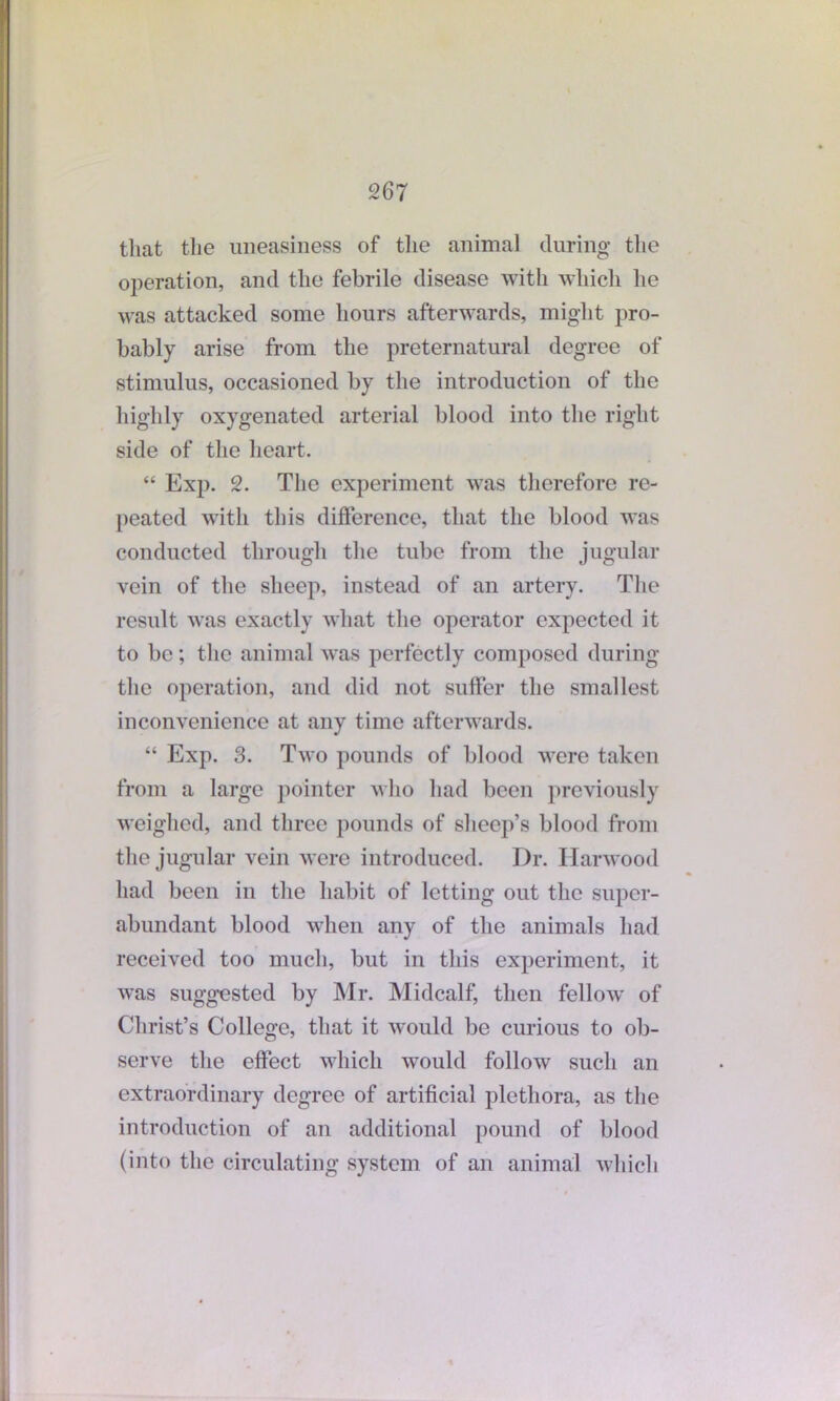 that the uneasiness of the animal during the operation, and the febrile disease with which he was attacked some hours afterwards, might pro- bably arise from the preternatural degree of stimulus, occasioned by the introduction of the highly oxygenated arterial blood into the right side of the heart. “ Exp. 2. The experiment was therefore re- peated with this difference, that the blood was conducted through the tube from the jugular vein of the sheep, instead of an artery. The result was exactly what the operator expected it to be; the animal was perfectly composed during the operation, and did not suffer the smallest inconvenience at any time afterwards. “ Exp. 3. Two pounds of blood were taken from a large pointer who had been previously weighed, and three pounds of sheep’s blood from the jugular vein were introduced. Dr. Harwood had been in the habit of letting out the super- abundant blood when any of the animals had received too much, but in this experiment, it was suggested by Mr. Midcalf, then fellow of Christ’s College, that it would be curious to ob- serve the effect which would follow such an extraordinary degree of artificial plethora, as the introduction of an additional pound of blood (into the circulating system of an animal which