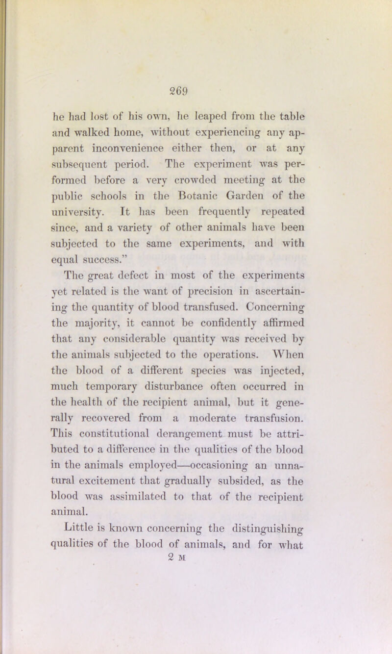 he had lost of his own, lie leaped from the table and walked home, without experiencing any ap- parent inconvenience either then, or at any subsequent period. The experiment was per- formed before a very crowded meeting at the public schools in the Botanic Garden of the university. It has been frequently repeated since, and a variety of other animals have been subjected to the same experiments, and with equal success.” The great defect in most of the experiments yet related is the want of precision in ascertain- ing the quantity of blood transfused. Concerning the majority, it cannot be confidently affirmed that any considerable quantity was received by the animals subjected to the operations. When the blood of a different species was injected, much temporary disturbance often occurred in the health of the recipient animal, but it gene- rally recovered from a moderate transfusion. This constitutional derangement must be attri- buted to a difference in the qualities of the blood in the animals employed—occasioning an unna- tural excitement that gradually subsided, as the blood was assimilated to that of the recipient animal. Little is known concerning the distinguishing qualities of the blood of animals, and for what 2 M