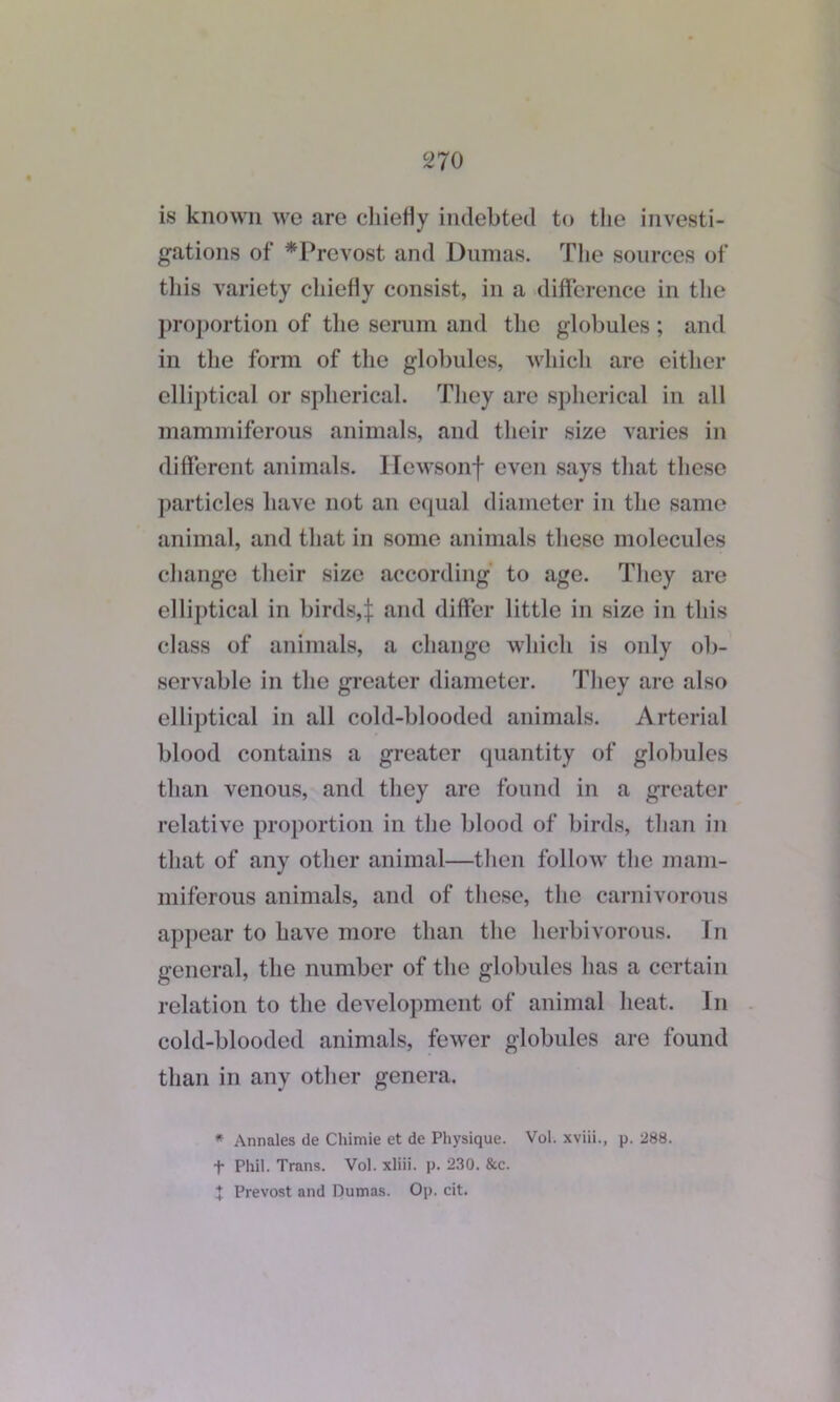 2 70 is known we are chiefly indebted to the investi- gations of *Prevost and Dumas. The sources of this variety chiefly consist, in a difference in the proportion of the serum and the globules ; and in the form of the globules, which are either elliptical or spherical. They are spherical in all mammiferous animals, and their size varies in different animals. Hewsonf even says that these particles have not an equal diameter in the same animal, and that in some animals these molecules change their size according to age. They are elliptical in birds,:}: and differ little in size in this class of animals, a change which is only ob- servable in the greater diameter. They are also elliptical in all cold-blooded animals. Arterial blood contains a greater quantity of globules than venous, and they are found in a greater relative proportion in the blood of birds, than in that of any other animal—then follow the mam- miferous animals, and of these, the carnivorous appear to have more than the herbivorous. In general, the number of the globules has a certain relation to the development of animal heat. In cold-blooded animals, fewer globules are found than in any other genera. * Annales de Chimie et de Physique. Vol. xviii., p. 288. t Phil. Trans. Vol. xliii. p. 230. &c. J Prevost and Dumas. Op. cit.