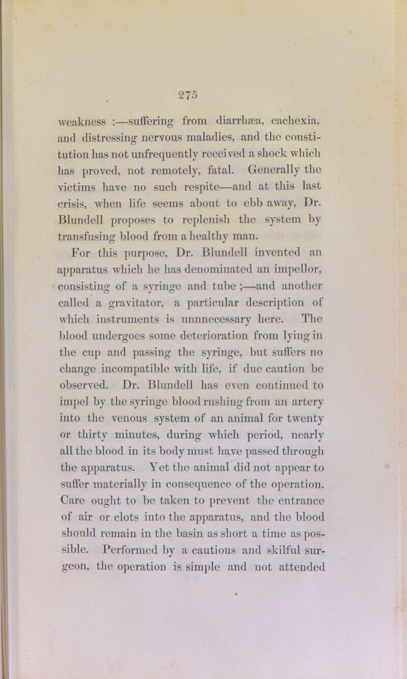 weakness :—suffering from diarrhsea, cachexia, and distressing nervous maladies, and the consti- tution has not unfrequently received a shock which lias proved, not remotely, fatal. Generally the victims have no such respite—and at this last crisis, when life seems about to ebb away, Dr. Blundell proposes to replenish the system by transfusing blood from a healthy man. For this purpose, Dr. Blundell invented an apparatus which he has denominated an impellor, consisting of a syringe and tube ;—and another called a gravitator, a particular description of which instruments is unnnecessary here. The blood undergoes some deterioration from lying in the cup and passing the syringe, but suffers no change incompatible with life, if due caution be observed. Dr. Blundell has even continued to impel by the syringe blood rushing from an artery into the venous system of an animal for twenty or thirty minutes, during which period, nearly all the blood in its body must have passed through the apparatus. Yet the animal did not appear to suffer materially in consequence of the operation. Care ought to be taken to prevent the entrance of air or clots into the apparatus, and the blood should remain in the basin as short a time as pos- sible. Performed by a cautious and skilful sur- geon, the operation is simple and not attended