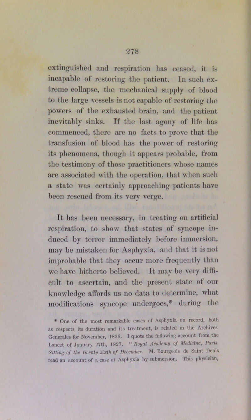 extinguished and respiration lias ceased, it is incapable of restoring the patient. In sucli ex- treme collapse, the mechanical supply of blood to the large vessels is not capable of restoring the powers of the exhausted brain, and the patient inevitably sinks. If the last agony of life has commenced, there are no facts to prove that the transfusion of blood has the power of restoring its phenomena, though it appears probable, from the testimony of those practitioners whose names are associated with the operation, that when such a state was certainly approaching patients have been rescued from its very verge. It has been necessary, in treating on artificial respiration, to show that states of syncope in- duced by terror immediately before immersion, may be mistaken for Asphyxia, and that it is not improbable that they occur more frequently than we have hitherto believed. It may be very diffi- cult to ascertain, and the present state of our knowledge affords us no data to determine, what modifications syncope undergoes,* during the * One of the most remarkable cases of Asphyxia on record, both as respects its duration and its treatment, is related in the Archives Generales for November, 1826. I quote the following account from the Lancet of January 27th, 1827. “ Royal Academy of Medicine, Paris. Sitting of the twenty-sixth of December. M. Bourgeois de Saint Denis read an account of a case of Asphyxia by submersion. This physician,